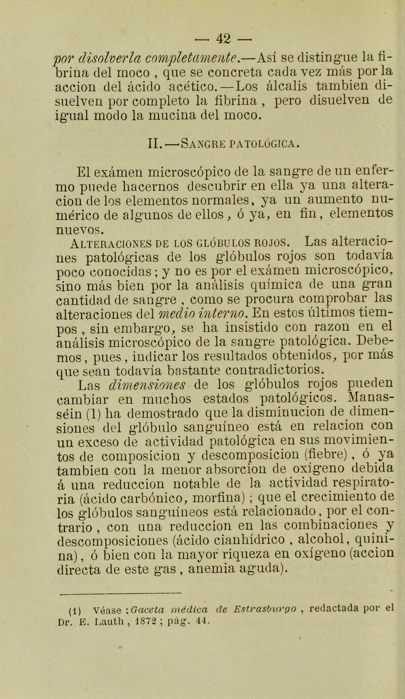 por disoherla completamente.—Asi se clistingTie la fi- brina del moco , que se concreta cada vez mas por la accion del âcido acético.—Los alcalis tambien di- siielveu por complète la fibrina , pero disuelven de ig*ual modo la mucina del moco. IL—Sangre patolôgica. El examen microscôpico de la sangre de un enfer- me puede liacernos descubrir en ella ya una altera- cion de los elementos normales, ya un aumento nu- mérico de algunos de ellos , ô ya, en fin, elementos nuevos. Alteraciones de LOS GLÔBULOS ROJûS. Las alteracio- nes patolôgicas de los g'iôbulos rojos son todavia poco conocidas ; y no es por el examen microscôpico, sino mas bien por la anâlisis quimica de una gran cantidad de sangre , como se procura comprobar las alteraciones del medio interno. En estes ùltimos tiem- pos , sin embargo, se ha insistido con razon en el anâlisis microscôpico de la sangre patolôgica. Debe- mos, pues , iudicar los resultados obtenidos, por mas que seau todavia bastante coutradictorios. Las dimensiones de los gdôbulos mjos pueden cambial’ en muchos estados patolôgicos. Manas- séin (1) lia demostrado que la disminucion de dimen- siones del glôbulo sanguineo esta en relaciqn con un exceso de actividad patolôgica en sus movimien- tos de composicion y descomposicion (fiebre), ô ya tambien con la meuor absorcion de oxigeno debida â una reduccion notable de la actividad respirato- ria (âcido carbônico, morfina) ; que el crecimiento de los glôbulos sanguineos esta relacionado, por el con- trario , con una reduccion en las combinacioues y descomposiciones (âcido cianliidrico , alcohol, quini- na), ô bien con la mayor riqueza en oxigeno (accion directa de este gas , anémia aguda). (1) Véase \ Gaceta médica de Eatrasburyo , redactada por el Dr. E. Lauth , 1872 ; pàg. 44.