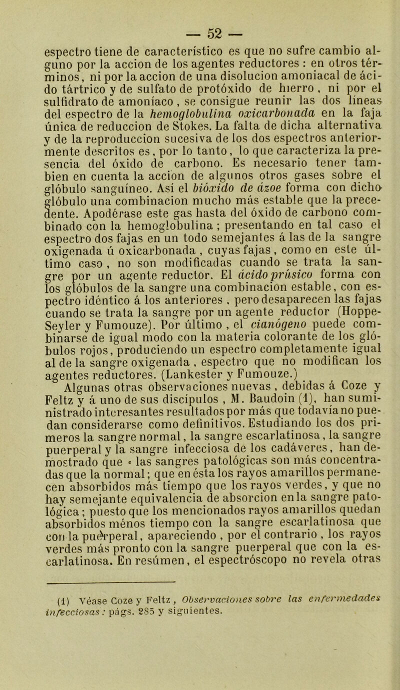 espectro tiene de caracteristico es que no sufre cambio al- guno por la accion de los agentes reductores : en otros tér* minos, ni por la accion de una disolucion amoniacal de âci- do târtrico y de sulfato de protoxido de hierro , ni por el sulfidrato de amoniaco , se consigue reunir las dos lineas del espectro de la hemoglobulina oxicarbonada en la faja ùnica de reduccion de Stokes. La falta de dicha alternativa y de la reproduccion sucesiva de los dos espectros anterior- mente descritos es, por lo tanto, lo que caracteriza la pre- sencia del ôxido de carbono. Es necesario tener tam- bien en cuenta la accion de aigu nos otros gases sobre el glôbulo sanguineo. Asi el biôxido de dzoe forma con dicho glôbulo una combinacion nuicho mâs estable que la prece- dente. Apodérase este gas hasta del ôxido de carbono com- binado con la hemoglobulina ; presentando en tal caso el espectro dos fajas en un todo semejantes â las de la sangre oxigenada û oxicarbonada , cuyas fajas , como en este ûl- timo caso , no son modificadas cuando se trata la san- gre por un agente reductor. El àcidopriïsico forma con los glôbulos de la sangre una combinacion estable, con es- pectro idéntico a los anteriores , perodesaparecen las fajas cuando se trata la sangre por un agente reductor (Hoppe- Seyler y Fumouze). Por ûltimo , el cianôgeno puede com- binarse de igual modo con la materia colorante de los_ glô- bulos rojos, produciendo un espectro completamente igual al de la sangre oxigenada , espectro que no modifican los agentes reductores. (Lankesler y Fumouze.) ^ Algunas otras observaciones nuevas , debidas a Coze y Feltz y â uno de sus discipulos , M. Baudoin (1), han sumi- nistrado intcresantes resultados por mâs que todavia no pue- dan considerarse como definitivos. Estudiando los dos pri- meros la sangre normal, la sangre escarlatinosa, la sangre puerpéral y la sangre infecciosa de los cadâveres, han de- mostrado que « las sangres patolôgicas son mâs concentra- das que la normal ; que en éstalos rayos amarillos permane- cen absorbidos mâs tiempo que los rayos verdes, y que no hay sernejante equivalencia de absorcion en la sangre pato- lôgica ; puesto que los mencionados rayos amarillos quedan absorbidos ménos tiempo con la sangre escarlatinosa que con la pue)rperal, apareciendo , por el contrario , los rayos verdes mâs pronto con la sangre puerpéral que con la es- carlatinosa. En resûmen, el espectrôscopo no révéla otras (1) Véase Coze y Feltz , Observaciones sobre las enferniedades infeccAosas : pügs. 285 y sigiiientes.