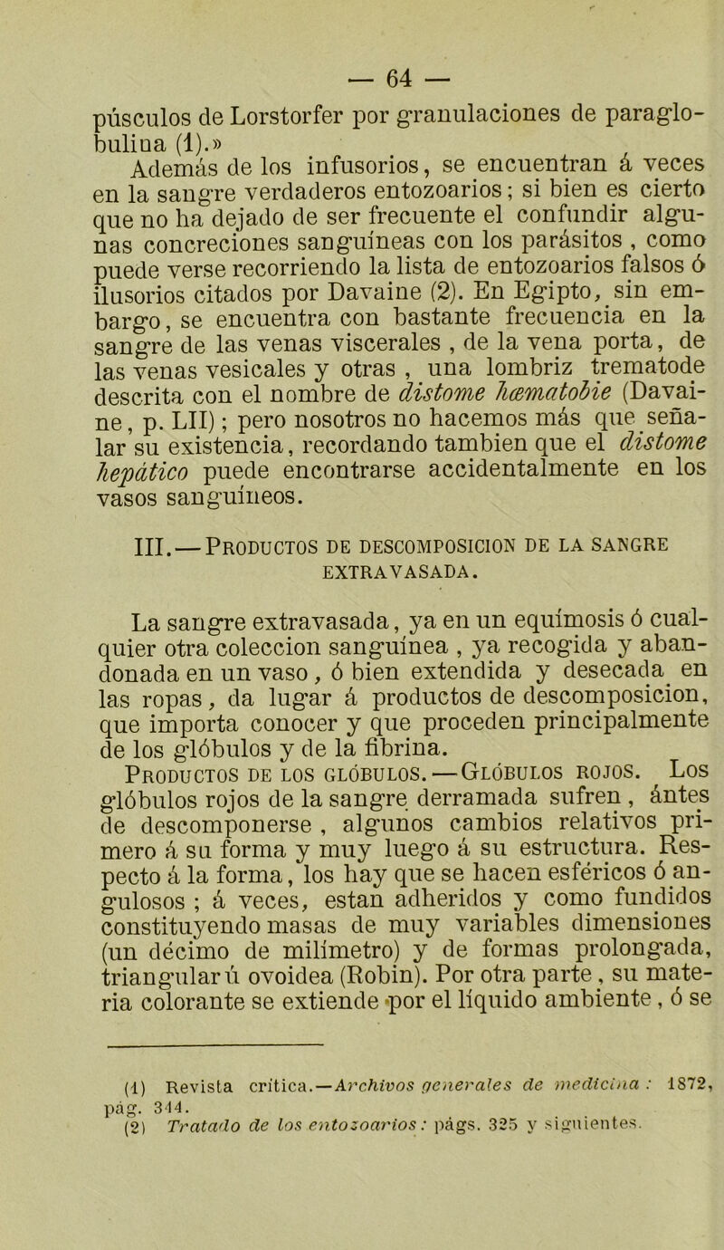 pùsculos de Lorstorfer por granulaciones de paraglo- bulioa (1).» Ademâs de los infusorios, se encuentran a veces en la saugre verdaderos entozoarios ; si bien es cierto que no ha dejado de ser frecuente el confundir alg*u- nas concreciones sanguineas con los paràsitos , como puede verse recorriendo la lista de entozoarios falsos 6 ilusorios citados por Davaine (2). En Eg-ipto, sin em- barg*o, se encuentra con bastante freciiencia en la sang-re de las venas viscérales , de la vena porta, de las venas vesicales y otras , una lombriz trematode descrita con el nombre de distome Immatohie (Davai- ne , p. LIT) ; pero nosotros no hacemos mâs que sena- lar’su existencia, recordando tambien que el distome hepàtico puede encontrarse accidentalmente en los vasos sanguineos. III. — Productos de descomposicion de la sangre EXTRAVASADA. La sang*re extravasada, ya en un equimosis ô cual- quier otra coleccion sang-uinea , ya recog*ida y aban- donada en un vaso, ô bien extendida y desecada^ en las ropas, da lug’ar â productos de descomposicion, que importa conocer y que proceden principalmente de los gldbulos y de la fibrina. Productos DE LOS GLôBULos.—Glôbulos rojos. Los glôbulos rojos de la sangre derramada sufren , ântes de descomponerse , algunos cambios relatives pri- mero à su forma y muy luego â su estructura. Res- pecte â la forma, los hay que se hacen esféricos 6 an- gulosos ; â veces, estan adheridos y como fundidos constituyendo masas de muy variables dimensiones (un décime de milimetro) y de formas prolongada, triangnilarù ovoidea (Robin). Por otra parte , su mate- ria colorante se extiende -por el liquide ambiente, ô se (1) Revista criiica..—Archivas generales de medtcina : 1872, p£ig. 314. (2) Tratado de los entozoarios : pàgs. 325 y siguientes.