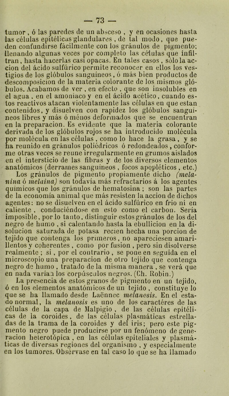 tumor, ô las paredes de un absceso , y en ocasiones hasla las células epitélicdS glandulares , de lal modo, que pue- den confundirse fâcilmcnte con los grànulos de pigmento; llenando algunas veces por complété las células que infil- tran, hasta liacerlas casi opacas. En taies casos , solo la ac- cion del âcido sulfùrico permite reconocer en elles los ves- tigios de los globules sanguîneos, 6 mâs bien productos de descomposicion de la materia colorante de los mismos glo- bules. Acabamos de ver , en efecto , que son insolubles en el agua , en el arnoniaco y en el âcido acético, cuando es- tes réactivés atacan violentamenle las células en que estan contenidos, y disuelven con rapidez los globules sangui- neos libres y mâs ô mènes deformados que se encuentran en la preparacion. Es évidente que la materia colorante derivada de los globules rojos se ha introducido molécula por molécula en las células , como lo hace la grasa , y se ha reunido en grànulos poliédricos ô redondeados , confor- me otras veces se renne irregularmente en grumes aislados en el intersticio de las fibras y de los diverses elementos anatômicos (derrarnes sanguineos , focos apopléticos , etc.) Los grànulos de pigmento propiamente clicho (mêla- nina ô melaina) son todavia mâs refractarios â los agentes quimicos que los grànulos de hematosina ; son las partes de la economia animal que mâs resisten la accion de dichos agentes: no se disuelven en el âcido sulfùrico en frio ni en caliente , conduciéndose en eslo como el carbon. Séria imposible, por lo tanto, distinguir estes grànulos de los del negro de humo , si calentando hasta la ebullicion en la di- solucion saturada de polasa recien hecha una porcion de tejido que contenga los primeros, no apareciesen amari- llentos y cohérentes , como por fusion , pero sin disolverse roalmente ; si, por el contrario , se pone en seguida en el microscopie una preparacion de otro tejido que contenga negro de humo , tratado de la misma manera , se verâ que en nada varia.i los corpûsculos negros. (Ch. Robin.) La presencia de estes granos de pigmento en un tejido, ô en los elementos anatômicos de un tejido , constituye lo que se ha llamado desde Laënnec melanosis. En el esta- do normal, la melanosis es uno de los caractères de las células de la capa de Malpigio , de las células epitéli- cas de la coroides, de las células plasmâticas estrella- das de la trama de la coroides y del iris; pero este pig- mento negro puede producirse por un fenômeno de gene- racion helerotôpica , en las células epiteliales y plasmâ- ticas de diversas regiones del organisme , y especialmente en los tumores. Obsérvase en tal caso lo que se ha llamado