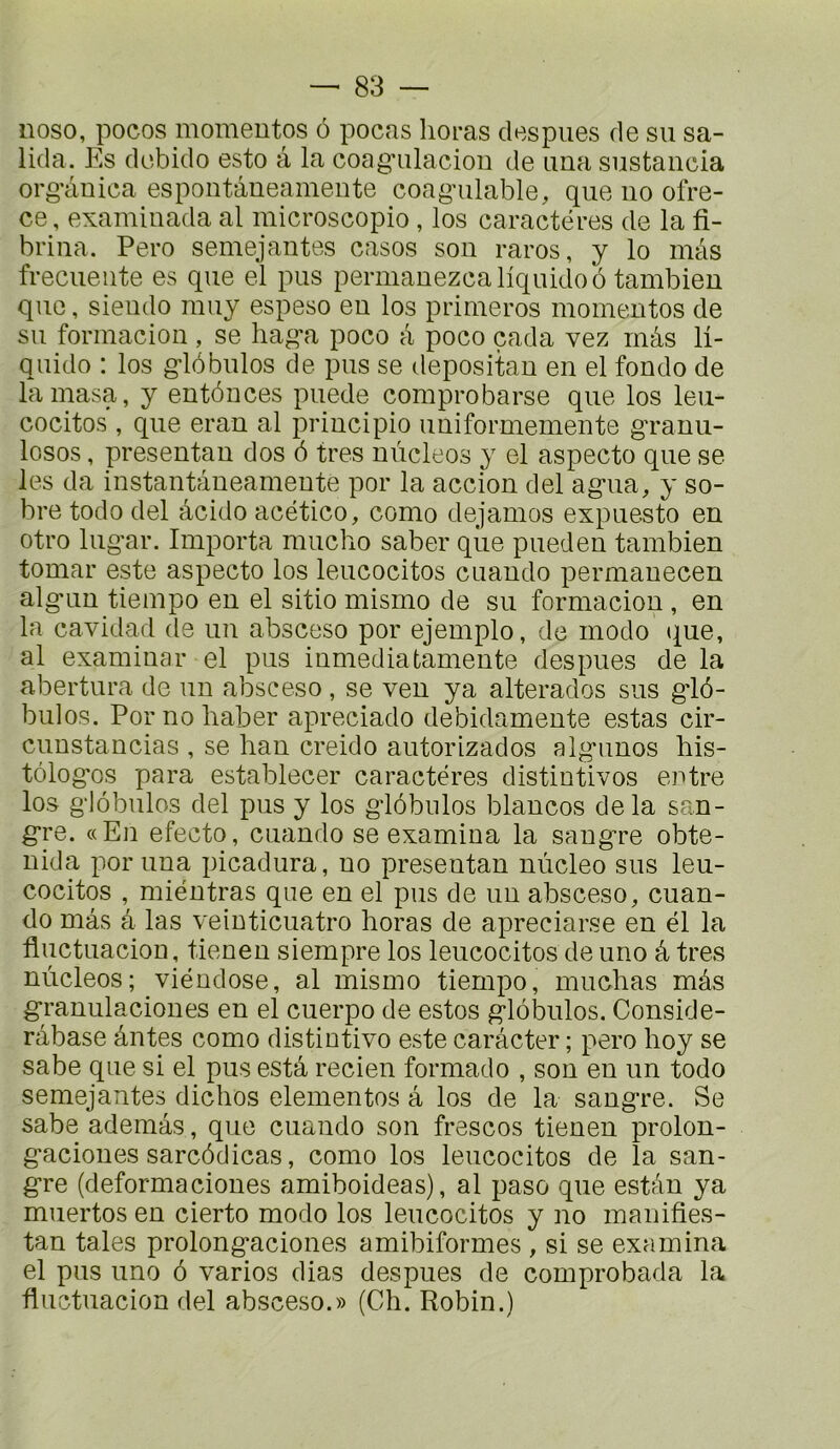 iioso, pocos momentos 6 pocas lieras despues de su sa- lida. Es debido este â la coag’ulaciou de una sustancia org’âuica espoiitâueamente coagnilable, que iio ofre- ce, examiuada al microscopio , los caractères de la fi- briiia. Pero semejantes casos sou raros, y lo màs frecueiite es que el pus permanezcaliquidoo tambieu que, sieudo rauy espeso eu los priiueros moiueutos de su foriuacion , se liag’a poco à poco çada vez mâs li- quido : los g-lôbulos de pus se depositau en el fonde de lainasa, y entôuces puede comprobarse que los leu- cocitos , que eran al principio uuiformeinente gTanu- losos, preseutan dos 6 très nùcleos y el aspecto que se les da instantàueameute por la accion del ag-iia, y so- bre todo del âcido acético, como dejamos expuesto en otro lug'ar. Importa mucho saber que pueden tambien tomar este aspecto los leucocitos cuando permauecen alg*un tieinpo en el sitio mismo de su formaciou , en la cavidad de un absceso por ejemplo, de modo (^ue, al examinai’ el pus iumediatameute des pues de la abertura de un absceso, se ven ya alterados sus g-lô- bulos. Por no haber apreciado debidamente estas cir- cuustancias , se han creido autorizados alg-imos bis- tôlog'os para establecer caractères distintivos entre los g-lobulos del pus y los g-lobiilos blancos delà san- g’re. «En efecto, cuando se examina la sang’re obte- nida por una picadura, no preseutan nùcleo sus leu- cocitos , mièntras que en el pus de un absceso, cuan- do mâs â las veinticuatro horas de apreciarse en èl la fluctuacion, tienen siempre los leucocitos de urio â très nùcleos; vièndose, al mismo tiempo, muchas mâs g*ranulacioues en el cuerpo de estes g-lôbulos. Conside- râbase ântes como distintivo este carâcter ; pero boy se sabe que si el pus estâ recien formado , sou en un todo semejantes diebos elementos â los de la sang're. Se sabe ademâs, que cuando son frescos tienen prolon- g-aciones sarcôdicas, como los leucocitos de la san- g-re (deformacioues amiboideas), al paso que estân ya muertos en cierto modo los leucocitos y no manifies- tan taies prolong-aciones amibiformes , si se examina el pus uno 6 varies dias despues de comprobada la fluctuacion del absceso.» (Cb. Robin.)