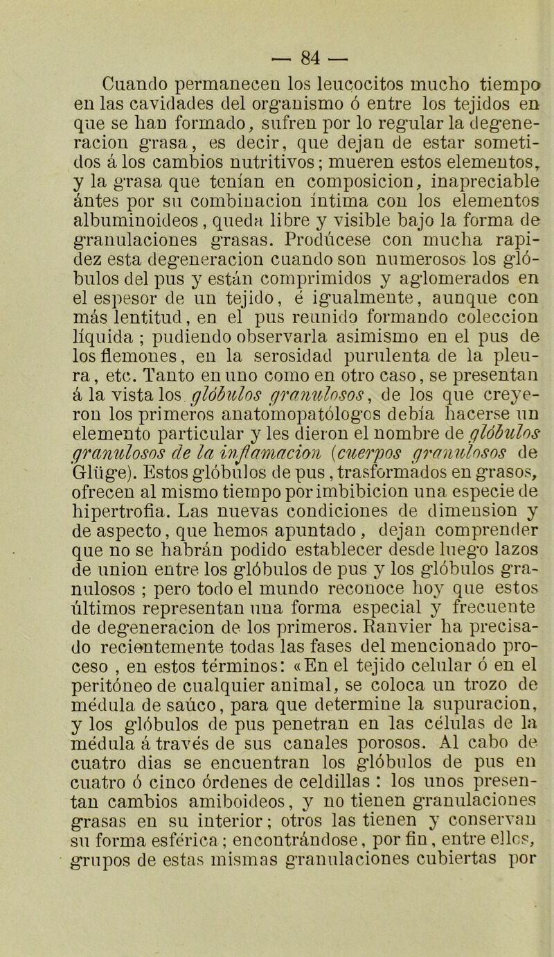 Cuando permanecen los leiicocitos mucho tiempo eu las cavidades del org’auismo ô entre los tejidos en que se hau formado, sufreu por lo regiilarla deg^ene- racion grasa, es decir, que dejan de estar someti- dos â los cambios nutritivos ; mueren estos elementos, y la grasa que tcman en composicion, inapreciable ântes por su combinacion intima con los elementos albuminoideos, queda libre y visible bajo la forma de granulaciones grasas. Prodùcese con mucba rapi- dez esta degeneracion cuando son numerosos los g’ib- bulos del pus y estàn comprimidos y agdomerados en el espesor de un tejido, é igualmente, aunque con mas lentitud, en el pus reunido formando coleccion liquida ; pudiendo observarla asimismo en el pus de los flemones, en la serosidad purulenta de la pleu- ra, etc. Tanto enuno como en otro caso, se présentai! glôbiclos fframilosos, de los que creye- ron los primeros anato'mopatôlogos debia hacerse un elemento particular y les dieron el nombre de glôbulos granulosos de la injlamadou [cuerpos granuînsos de Glüge). Estos gdôbuios de pus, trasformâdos en grasos, ofrecen al mismo tiempo porimbibicion una especie de hipertrofia. Las nuevas condiciones de dimension y de aspecto, que hemos apuntado, dejan comprender que no se habrân podido establecer desde luego lazos de union entre los glôbulos de pus y los glôbulos gra- niilosos ; pero todo el mundo reconoce hoy que estos ùltimos representan una forma especial y frecuente de degeneraciou de los primeros. Hanvier lia precisa- do recientemente todas las fases del mencionado pro- ceso , en estos términos: «En el tejido celular ô en el peritôneode cualquier animal, se coloca un trozo de médula de saùco, para que détermine la supuracion, y los glôbulos de pus penetran en las células de la médula â través de sus canales porosos. Al cabo de cuatro dias se encuentran los glôbulos de pus en cuatro ô cinco ôrdenes de celdillas : los unos presen- tan cambios amiboideos, y no tienen granulaciones grasas en su interior ; otros las tienen y conservan su forma esférica ; encontrândose, por fin, entre elles, grupos de estas mismas granulaciones cubiertas por