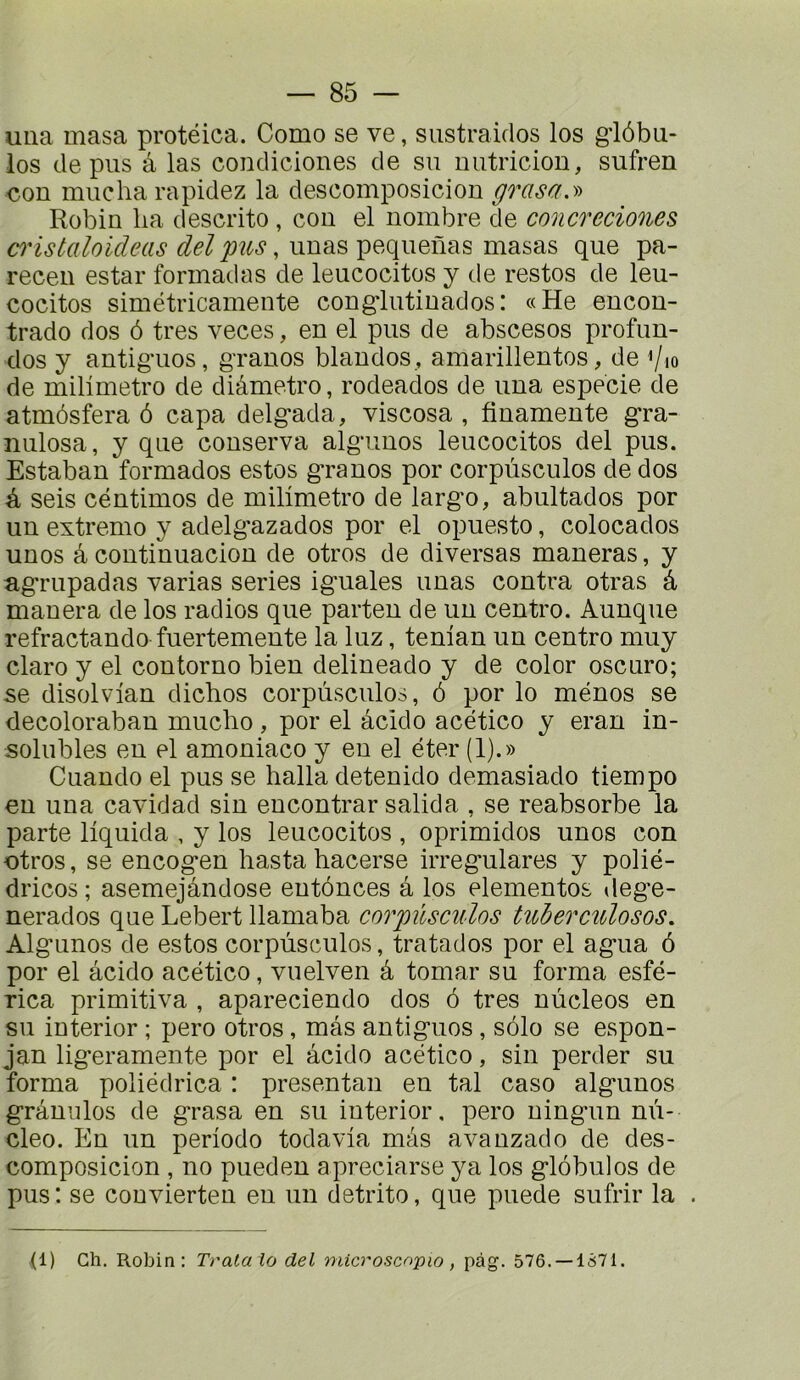 uiia masa protéica. Como se ve, siistraidos los giôbu- los de pus â las condiciones de su nutriciou, sufren con mucha rapidez la descomposiciou grasa.y> Robiu lia descrito , cou el nombre de concreciones ci'istaloideas del pus, uuas pequenas masas que pa- receu estai* fonnadas de leucocitos y de restes de leu- cocitos simétricamente congdutiuados : «He eucon- trado dos ô très veces, en el pus de abscesos profun- dos y antig'uos, g'ranos blaudos , amarillentos, de '/lo de milîmetro de diâmetro, rodeados de una especie de atmôsfera ô capa delg*ada, viscosa , finamente g'ra- nulosa, y que conserva alg'unos leucocitos del pus. Estaban formados estes g-ranos por corpùsculos de dos à seis centimes de milimetro de larg’o, abultados por un extremo y adelg’azados por el opuesto, colocados unes â continuacion de otros de diversas maneras, y ag*rupadas varias sériés ig’uales unas contra otras â manera de los radios que parten de un centre. Aunque refractando fuertemente la luz, tenian un centre muy claro y el contorno bien delineado y de color oscuro; se disolvian dichos corpùsculos, ô por lo mènes se decoloraban muclio, por el âcido acético y eran in- solubles en el amoniaco y en el éter (1).» Cuando el pus se halla detenido demasiado tiempo eu una cavidad sin eucontrar salida , se reabsorbe la parte liquida , y los leucocitos , oprimidos unes con otros, se encog*en hasta hacerse irreg*ulares y polié- dricos ; asemejândose entônces â los elementos dege- nerados que Lebert llamaba corpùsculos tuherculosos, Alg’unos de estes corpùsculos, tratados por el agua 6 por el âcido acético, vuelven â tomar su forma esfé- rica primitiva , apareciendo dos 6 très nùcleos en su iuterior ; pero otros, mas antiguos , solo se espon- jan ligeramente por el âcido acético, sin perder su forma poliédrica : présentai! en tal caso algunos grâmilos de grasa en su iuterior, pero ningun nù- cleo. En un période todavia mâs avanzado de des- composicion , no pueden apreciarse ya los globules de pus : se convierten eu un detrito, que puede sufrir la . ,(1) Ch. Robin: Tralala del microscapio, pàg. 576. —1S71.