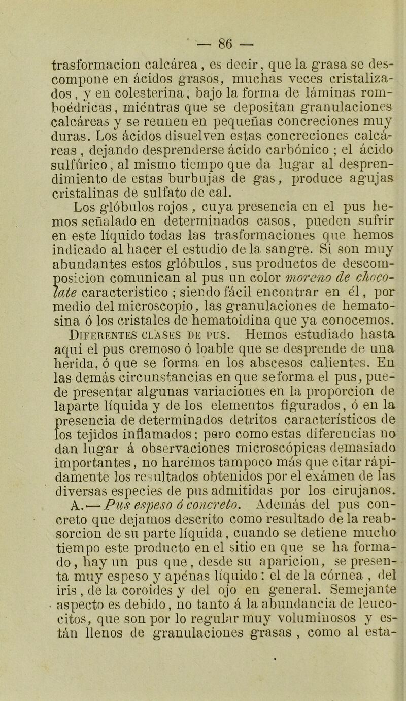 trasformacion calcârea, es decir, que la grasa se des- compoiie en àcidos grasos, muchas veces cristaliza- dos , y eu colesterina, bajo la forma de laminas rom- boéclricas, miéutras que se depositan grauulaciones calcâreas y se reunen en pequenas concreciones muy duras. Los àcidos disuelven estas concreciones calcâ- reas , dejando desprenderse àcido carbônico ; el àcido sulfùrico, al mismo tiempo que da lugar al despren- dimiento de estas burbujas de gas, produce agujas cristalinas de sulfato de cal. Los glôbulos rojos , cuya presencia en el pus he- mos seüalado en determinados casos, pueden sufrir en este llquido todas las trasformaciones que hemos indicado al hacer el estudio de la sangre. Si son muy abundantes estos glôbulos , sus productos de descom- posicion comunican al pus un color moreno de choco- laté caracteristico ; sieudofâcil encontrar en él, por medio del microscopie, las granulaciones de hemato- sina ô los cristales de hematoidina que ya conocemos. Diferentes clases de pus. Hemos estudiado liasta aqui el pus cremoso ô loable que se desprende de una lierida, ô que se forma en los abscesos calientcs. En las demàs circunstancias en que se forma el pus, pue- de preseutar algunas variaciones en la proporcion de laparte liquida y de los elementos figurados, ô en la presencia de determinados detritos caracteristicos de los tejidos inflamados; pero como estas diferencias no dan lugar à observaciones microscôpicas demasiado importantes, no harëmos tampoco màs que citar ràpi- damente los resultados obtenidos por el examen de las diversas especies de pus admitidas por los cirujanos. A.'—Pus CS2JCS0 ô coiicreto. Ademàs del pus con- creto que dejamos descrito como resultado de la reab- sorcion de su parte liquida, cuando se detiene mucho tiempo este producto en el sitio en que se ha forma- dojliayun pus que,desdesu aparicion, se présen- ta muy espeso y apénas liquido : el de la côrnea , <lel iris , de la coroides y del ojo en general. Semejante • aspecto es debido, no tanto à la abundaucia de leuco- citos, que son por lo regular muy voluminosos y es- tàn llenos de granulaciones grasas , como al esta-