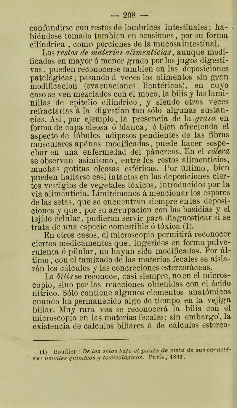 confundirse con restos de lombrices intestinales ; ha- biéndose tomado tambien en ocasiones, por su forma cilindrica , como porciones de la mucosaintestinal. Los restos de materias alimenticias, aiinque modi- ficados en mayor ô menor grado por los jugos digesti- vos, pueden reconocerse tambien en las deposiciones patolôgicas ; pasando à veces los alimentos sin gran modificacion (evacuaciones lientéricas), en cuyo caso se ven mezclados con el moco, la büis y las lami- nillas de epitelio cilindrico , y siendo otras veces refractarias â la digestion tan sôlo algunas sustan- cias. Asi, por ejemplo, la presencia de la grasa en forma de capa oleosa ô blanca, 6 bien ofreciendo el aspecto de lôbulos adiposos pendientes de las fibras musculares apénas modificadas, puede hacer sospe- cliar en una enfermedad del pancréas. En el cèlera se observan asimismo, entre los restos alimenticios, muchas g'otitas oleosas esféricas. Por ùltimo, bien pueden hallarse casi intactes en las deposiciones cier- tos vestigios de végétales tôxicos, introducidos por la via alimenticia. Limitémonos à mencionar los esporos de las setas, que se encuentran siempre en las deposi- ciones y que, por su agrupacion con las basidias y el tejido celular, pudieran servir para diagnosticar si se trata de una especie comestible ô tôxica (1). En otros casos, el microscopie permitirà reconocer ciertos medicamentos que, ingeridos en forma pulye- riilenta ô pilular, no liayan sido modificados. Por ùl- timo , con el tamizado de las materias fecales se aisla- rân los câlculos y las concreciones estercorâceas. La MUssq reconoce, casi siempre, no en el micros- copie, sino por las reacciones obtenidas con el âcido nitrico. Sôlo contiene algunos elementos anatômicos cuando ha permanecido algo de tiempo en la vejiga biliar. Muy rara vez se reconocerà la bilis cou el microscopie en las materias fecales; sin embargo', la existencia de câlculos biliares ô de câlculos esterco- (1) Boudier : De las setas bafo el punto de vista de sus caractè- res usuales quimicos y tox^colôgicos. Paris, 1S^Î6.
