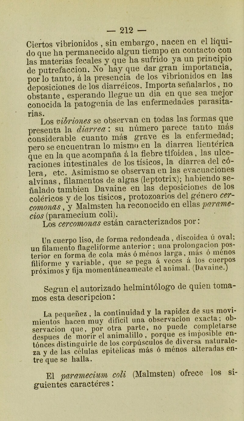 Ciertos vibrioniclos , sin embarg*o, nacen en el liqui- do que ha permanecido alg*un tiempo en contacto cqn las materias fecales y que ha sufrido ya un principio de putrefaccion. No hay que dar gran importancia, por lo tanto, à la presencia de los vibrionidos en las deposiciones de los diarréicos. Importa senalarlos , no obstante, esperando llegue un dia en que sea mejor conocida la patog'onia de las enfermedaoes paiasita- Los vihfiones se observan en todas las formas que présenta la diarrea : su nùmero parece tanto mâs considérable cuanto mâs grave es la enfermedad; pero se encuentran lo mismo en la diarrea lientérica que en la que acompana à la fiebre tifoidea, las ulce- raciones intestinales de los tisicos, la diarrea-del cô- lera, etc. Asimismo se observan en las evacuaciones alvinas , filamentos de algas (leptotrix);_ habiendo se- nalado tambien Davaine en las deposiciones de los coléricos y de los tisicos, protozoarios del género cer- comonas, y Malmsten ha reconocido en ellas 'parame- dos (paramecium coli). Los cercomonas estân caracterizados por : Un cuerpo liso, de forma redondeada, discoidea â ovaî; un filamento flageliforme anterior ; iina prolongacion pos- terior en forma de cola mâs ô ménqs larga, mas o menos filiforme y variable, que se pega â veces â los cuerpos prôximosy fija momenlâneamente el animal, (üavaine.j Segun el autorizado helmintôlogo de quien toma- mos esta descripcion : La peuLienez , la continuidad y la rapidez de sus mo^- mientos hacen muy dificil una observacion exacta ; ob- servacion que, por otra ppte, no puede completarse despues de morir el animalillo , porque es imposible en- fonces distinguirle de los corpûsculos de diversa naUirale- za y de las células epilélicas mâs ô menos alteradas en- tre que se halla. El paTüMeduYii coli (Malmsten) ofrece los si- guientes caractères :