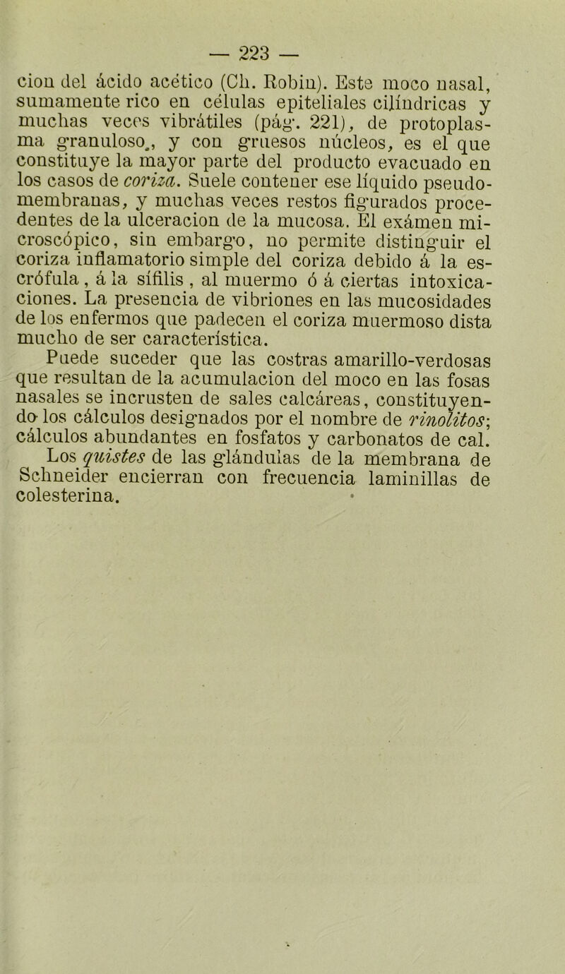 ciou del àcido acético (Cli. Robiu). Este moco nasal, sumameute rico en céliilas epiteliales cilindricas y muchas veces vibrâtiles (pâg*. 221), de protoplas- ma ^ranuloso., y con griiesos nùcleos, es el que constitLiye la mayor parte del producto evacuado en los casos de coriza. Suele contener ese liquide pseudo- membranas, y muchas veces restes fig'urados prece- dentes de la ulceracion de la mucesa. El exâmen mi- croscôpico, sin embarg’o, no permite disting-uir el coriza inflamatorio simple del coriza debido â la es- crôfula , â la sifilis , al muermo ô â ciertas intoxica- ciones. La presencia de vibriones en las mucosidades de los enfermes que padecen el coriza muermoao dista mucho de ser caracteristica. Puede suceder que las costras amarillo-verdosas que resultan de la acumulacion del moco en las fosas nasales se incrusten de sales calcâreas, constituyen- do los câlculos desig-nados por el nombre de rinolitos; câlculos abundantes en fosfatos y carbonates de cal. Los quistes de las g*lânduias de la membrana de Schneider encierran con frecuencia laminillas de colesterina.