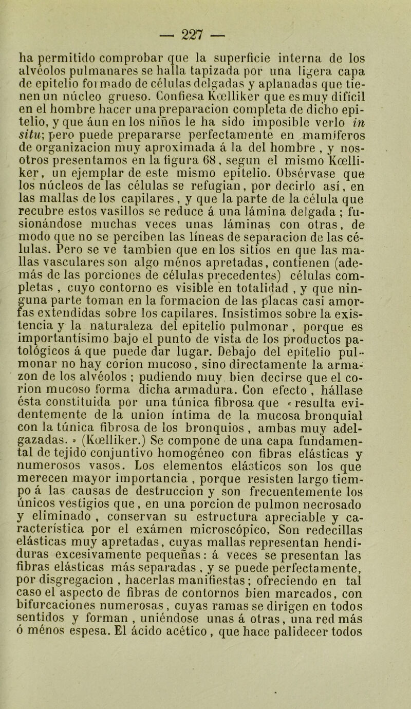 ha permitido coniprobar que la superficie interna de los alvéoles pulmanares se halla tapizada por nna ligera. capa de epitelio foi niado de células delgadas y aplanadas que tie- nen un nûcleo grueso. Confiesa Kœlliker que esmuy difi'cil en el liombre liacer unapreparacion compléta de dicho epi- telio, y que âun en los ninos le ha sido imposible verlo in situ; pero puede prepararse perfectamente en mamiferos de organizacion nuiy aproximada â la del hombre , y nos- otros présentâmes en la figura 68, segun el mismo Kœlli- ker, un ejemplar de este mismo epitelio. übsérvase que los nûcleos de las células se refugian, por decirlo asi, en las mallas de los capilares , y que la parte de la célula que recubre estes vasillos se reduce a una lamina delgada ; fu- sionândose muchas veces unas laminas con otras, de modo que no se perciben las lineas de separacion de las cé- lulas. Pero se ve tambien que en los sitios en que las ma- llas vasculares son algo mènes apretadas, contienen (ade- mâs de las porciones de células precedentes) células com- plétas , cLiyo contorno es visible en totalidad , y que nin- guna parte toman en la formacion de las plaças casi amor- fas extendidas sobre los capilares. Insistimos sobre la exis- tencia y la naturaleza del epitelio pulmonar , porque es importantisimo bajo el punto de vista de los productos pa- tolôgicos a que puede dar lugar. Debajo del epitelio pul-- monar no hay corion mucoso, sino directamente la arma- zon de los alvéolos ; piidiendo muy bien decirse que el co- rion mucoso forma dicha armadura. Con efecto , hâllase ésta constituida por una tunica fibrosa que «résulta evi- dentemente de la union intima de la mucosa bronquial con la tunica fibrosa de los bronqiiios , ambas muy adel- gazadas. * (Kœlliker.) Se compone de una capa fundamen- tal de tejido conjuntivo homogéneo con fibras elâsticas y numerosos vasos. Los elementos elâsticos son los que merecen mayor importancia , porque resisten largo tiem- po â las causas de destruccion y son frecuentemente los ûnicos yestigios que, en una porcion de pulmon necrosado y eliniinado , conservan su estructura apreciable y ca- racteristica por el examen microscôpico. Son redecillas elâsticas muy apretadas, cuyas mallas representan hendi- duras excesivamente pequehas : â veces se presentan las fibras elâsticas mâs separadas , y se puede perfectamente, por disgregacion , hacerlas manifiestas ; ofreciendo en tal caso el aspecto de fibras de contornos bien marcados, con bifurcaciones numerosas , cuyas ramas se dirigen en todos sentidos y forman , uniéndose unas â otras, unaredmâs 6 ménos espesa. El âcido acético , que hace palidecer todos