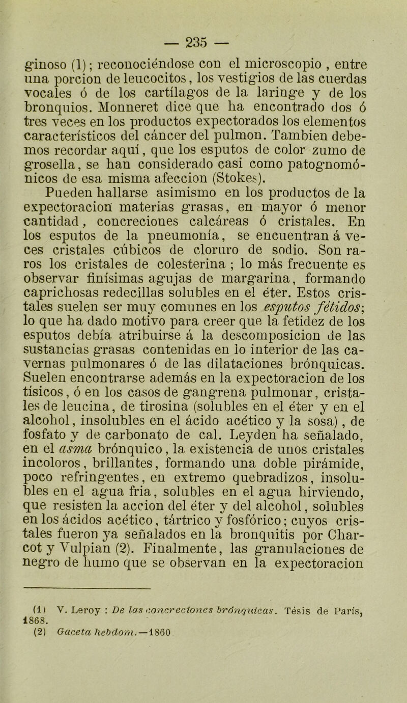 g'inoso (1) ; reconociéndose con el microscopio , entre ima porcion de leucocitos, los vestigios de las cuerdas vocales 6 de los cartüagos de la laringe y de los bronquios. Monneret dice que ha encontrado dos 6 très veces en los productos expectorados los elementos caracteristicos del cancer del pulmon. Tambien debe- mos recordar aqui, que los esputos de color zumo de grosella, se han considerado casi como patog'nomô- nicos de esa misma afeccion (Stokes). Pueden hallarse asimismo en los productos de la expectoracion materias grasas, en mayor 6 menor cantidad, concreciones calcâreas ô cristales. En los esputos de la pneumonla, se encuentran â ve- ces cristales ciibicos de cloruro de sodio. Son ra- ros los cristales de colesterina ; lo mâs frecuente es observai’ finisimas agujas de margarina, formando caprichosas redecillas solubles en el ëter. Estos cris- tales suelen ser muy comunes en los esputos fétidos\ lo que ha dado motivo para creer que la fetidéz de los esputos debia atribuirse â la descomposicion de las sustancias grasas contenidas en lo interior de las ca- vernas pulmonares 6 de las dilataciones brônquicas. Suelen encontrarse ademâs en la expectoracion de los tisicos, 6 en los casos de gangrena pulmonar, crista- les de leucina, de tirosina (solubles en el éter y en el alcohol, insolubles en el âcido acético y la sosa), de fosfato y de carbonate de cal. Leyden'ha senalado, en el asma brônquico, la existencia de unos cristales incolores, brillantes, formando una doble pirâmide, poco réfringentes, en extremo quebradizos, insolu- bles en el agua fria, solubles en el agua hirviendo, que resisten la accion del éter y del alcohol, solubles en los àcidos acético, târtrico y fosfôrico ; cuyos cris- tales fueron ya senalados en la bronquitis por Char- cot y Vulpian (2). Finalmente, las granulaciones de negro de humo que se observan en la expectoracion (1) \: De las >:oncreciones brônquicaff. Tésis de Paris, 1868. (2) Gaceta hebdo)-)i. — \860