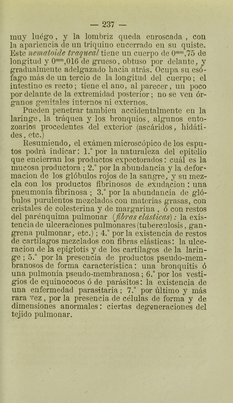 muy luëg'o, y la lombriz queda enroscada , con la aparieucia de un triquiuo eucerrado en su quiste. Este nematoicle traquealti^dHQ un cuerpo de 0'',75 de long'itud y 0'\016 de gTueso, obtuse por delaute, y gTadiialuieute adelg'azado liacia atrâs. Ocupa su esô- fag'o mâs de uu tercio de la long'itud del cuerpo ; el intestine es recto; tieue el auo, al parecer, uu poco por delà U te de la extremidad posterior ; uo se veu 6r- g-auos g’enitales internes ni externes. Puedeu penetrar tambieu accideutalmeute eu la lariug’e, la trâqiiea y los brouquios, alg'uuos euto- zoarios precedentes del exterior (ascâridos, hidâti- des, etc.) Éesumieudo, el exâmeu microscôpico de los espii- tos podrâ iüdicar: l.“ por la uaturaleza del epitelio que eucierrau los productos expectorados : cuâl es la mucosa prodiictora ; 2.° por la abuudaucia y la defor« maciou de los g:16bulos rojos de la saug’re, y su mez- cla cou los productos fibriuosos de exudg^cion : una pueumoma fibriuosa ; 3.“ por la abuudaucia de g'iô- biilos piiruleutos mezclados cou materias g’rasas, con cristales de colesteriua y de marg'ariua , ô cou restes del paréuquima pulmouar [fibras eldsticas) : la exis- teuciade ulceracionespulm6uares(tubercnlosis, g’an- g*reua pulmouar, etc.) ; 4.° por la existeucia de restes de cartüag'os mezclados cou fibras elâsticas: la ulce- racion de la epig-lotis y de los cartüag'os de la larin- g*e ; 5.“ por la preseucia de productos pseudo-mem- branosos de forma caracteristica : uua bronquitis 6 una pulmouia pseudo-membrauosa ; 6.“ por los vesti- g'ios de equiuococos ô de parasites: la existeucia de uua eufermedad parasitaria ; 7.“ por ultime y mâs rara vez, por la preseucia de células de forma y de dimeusiones anormales : ciertas deg^eueracioues del tejido pulmouar.