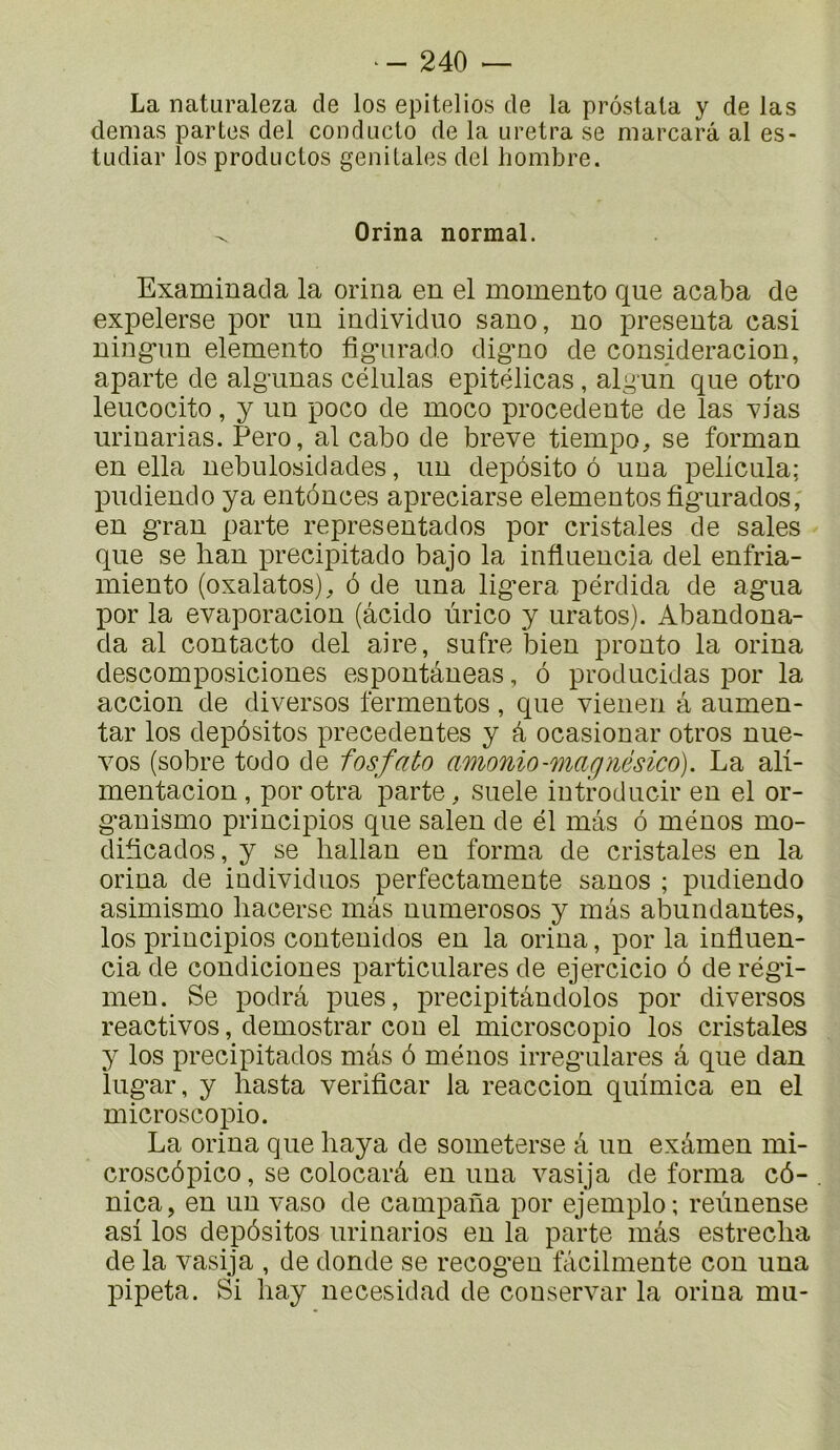 La naturaleza de los epitelios de la prôstala y de las demas partes del condacto de la uretra se marcarâ al es- tLidiar los productos génitales del liombre. ^ Orina normal. Examinada la orina en el momento que acaba de expelerse por un individuo sano, no présenta casi ning-un elemento fig-nrado digno de consideracion, aparté de algunas células epitélicas , alg un que otro leucocito, y un poco de moco precedente de las xias urinarias. Pero, al cabo de breve tiempo, se forman en ella nebulosidades, un depôsito ô una pelicula; pudiendo ya entonnes apreciarse elementosfig*urados, en gran parte representados por cristales de sales que se lian precipitado bajo la infiuencia del enfria- miento (oxalatos)^ ô de una lig*era pérdida de ag-ua por la evaporacion (âcido ùrico y uratos). Abandona- da al contacto del aire, sufre bien pronto la orina descomposiciones espontâneas, ô producklas por la accion de diverses fermentes, que vienen â aumen- tar los depôsitos precedentes y â ocasionar otros nue- vos (sobre todo de fosfato amonio-magnésico). La ali- mentacion , por otra parte, suele introducir en el or- g*anismo principios que salen de él mas ô mènes mo- diticados, y se hallan en forma de cristales en la orina de individuos perfectamente sanos ; pudiendo asimismo liacerse màs numerosos y mas abundantes, los principios contenidos en la orina, por la influen- cia de condiciones particulares de ejercicio ô de régi- men. Se podrâ pues, precipitândolos por diverses réactivés, demostrar cou el microscopie los cristales y los precipitados mâs ô mènes irreg'ulares â que dan lug*ar, y hasta verificar la reaccion quimica en el microscopie. La orina que baya de someterse â un exâmen mi- croscôpico, se colocarâ en una vasija de forma cô- nica, en un vaso de campana por ejemplo; reùnense asi los depôsitos urinarios eu la parte mâs estreclia de la vasija , de donde se recog*en fàcilmente con una jupeta. Si hay necesidad de conservai' la orina mu-