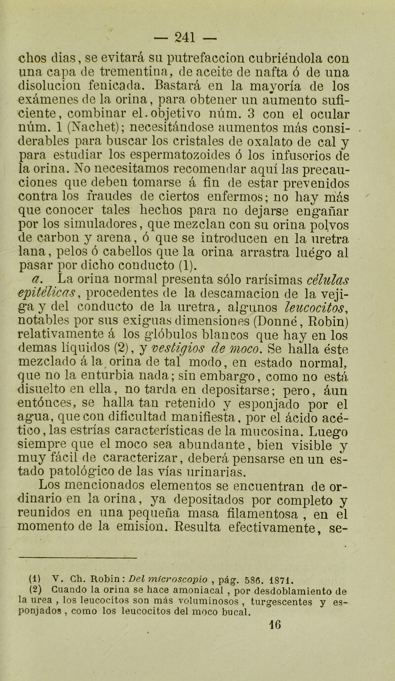 chos dias, se evitarâ sa putrefaccion cubriéudola con una capa de trementina, de aceite de nafta 6 de una disoliiciou fenicada. Bastarâ en la mayorla de los exâmenes de la orina, para obtener un aumento sufi- ciente, combinai’ el.objetivo nnm. 3 con el ocular nùm. 1 (Nacbet); necesitàndose aumentos mâs consi- dérables para buscar los cristales de oxalato de cal y para estiidiar los espermatozoides 6 los infusorios de la orina. No necesitamos recoinendar aqui las precau- ciones que deben tomarse â fin de estar prexenidos contra los fraudes de ciertos enfermes ; no hay niâs que conocer taies lieclios para no dejarse eng-anar por los simuladores, que mezclan con su orina polvos de carbon y arena, ô que se introducen en la uretra lana, pelos ô cabellos que la orina arrastra luég*o al pasar por dicho conducto (1). a. La orina normal présenta s61o rarisimas cèhilas epitélicas, precedentes de la descamacion de la veji- g*a y del conducto de la uretra, alg-unos leucocitos^ notables por sus exig-uas dimensiones (Donné, Robin) relativamente â los g’iôbulos blancos que hay en los demas liquides (2), y vestigios de moco. Se halla éste mezclado â la orina de taï modo, en estado normal, que no la enturbia nada; sin embarg'o, como no estâ disuelto en ella, no tarda en depositarse; pero, âun entônces, se halla tan retenido y esponjado por el ag-ua, que con dificultad mauifiesta, por el âcido acé- tico, las estrias caracteristicas de la mucosina. Luego siempre que el moco sea abundante, bien visible y muy fâcil de caracterizar, deberâ pensarse en un es- tado patolôgico de las vias urinarias. Los mencionados elementos se encuentran de or- dinario en la orina, ya depositados por completo y reunidos en una pequena masa filamentosa , en el momento de la émision. Résulta efectivamente, se- (1) V. Ch. Robin : m/crosco25io , pâg. 586. 1871. (2) Guando la orina se hace anaoniacal , por desdoblamiento de la urea , los leucocitos son mâs voluminosos , turgescentes y es- ponjados , como los leucocitos del moco bucal. 16