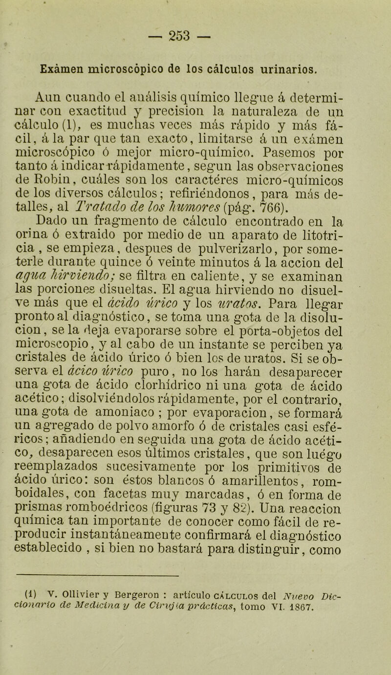 Exàmen microscôpico de les càlculos urinarios. Aim cuaudo el auâlisis quimico lleg-ue â determi- nar cou exactitiid y précision la uaturaleza de un câlculo (1), es muchas veces mâs râpido y mâs fâ- cil, à la par que tau exacte, limitarse à iiu examen microscôpico ô mejor micro-quimico. Pasemos por tauto à iudicar râpidameute, seg*uu las observaciones de Robin, cuâles sou los caractères micro-quimicos de los diverses càlculos ; refiriéudonos, para mâs de- talles, al Tratado de los Jmmores (pâg\ 766). Dado un fragmente de câlculo encoutrado eu la oriua 6 extraido por medio de un aparato de litotri- cia , se empieza, despues de pulverizarlo, por some- terle durante quiuce 6 veiute minutes â la acciou del agua hirviendo; se filtra en caliente, y se examinan las porcioues disueltas. El agua hirviendo no disuel- ve mâs que el àcido ûrico y los uratos. Para llegar proutoal diaguôstico, se toma una gota de la disolu- ciou, se la déjà evaporarse sobre el porta-objetos del microscopie, y al cabo de un instante se perciben ya cristales de âcido ùrico ô bien les de uratos. Si se ob- serva el àcico ûrico puro, no los harâu desaparecer una gota de âcido clorhidrico ni una gota de âcido acético; disolviéndolos râpidameute, por el contrario, una gota de amoniaco ; por evaporacion, se formarâ un agregado de polvo amorfo 6 de cristales casi esfé- ricos ; anadiendo en seguida una gota de âcido acéti- co, desaparecen esos ùltimos cristales, que son luégo reemplazados sucesivamente por los primitivos de âcido ùrico: son estes blancos ô amarillentos, rom- boidales, con facetas muy marcadas, ô en forma de prisnaas romboédricos (figuras 73 y 82). Una reaccion quimica tan importante de conocer como fâcil de re- producir instantâneamente confirmarâ el diaguôstico establecido , si bien no bastarâ para distinguir, como (1) V. Ollivier y Bergeron : articulo càlculos del Nvevo Dic- cionario de Medicina y de Cirvjia prdcticas^ tomo VI. 1867.