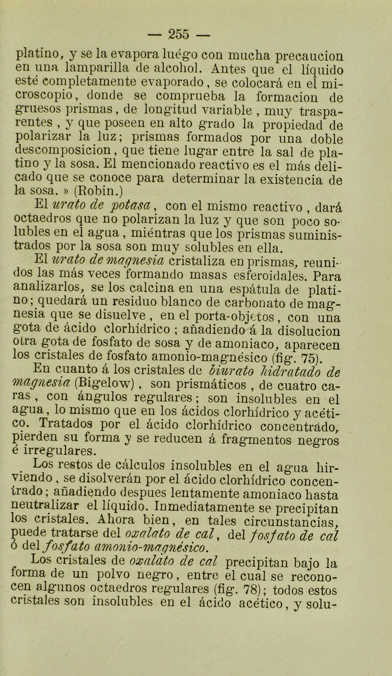 platino, y se la évapora lucg’o cou imicha precaucion eu uua lamparilla de alcohol. Autes que el liqiiido esté completameute evaporado, se colocarâ eu el mi- croscopio, doude se comprueba la formaciou de gmesos prismas, de lougàtud variable , muy traspa- reutes , y que poseeu eu alto g’rado la propiedad de polarizar la luz; prismas formados por uua doble descomposiciou, que tieue lug-ar eutre la sal de pla- tiuo y la sosa. El meuciouado reactivo es el mâs deli- cado que se couoce para determiuar la existeucia de la sosa. » (R obi U.) El urato de potasa, cou el mismo reactivo , darâ octaedros que uo polarizan la luz y que sou poco so- lubles eu el ag-ua , miéutras que los prismas sumiuis- trados por la sosa sou muy solubles eu ella. El îcrato de magnesia cristaliza eu prismas, reuui- dos las mâs veces formaudo masas esferoidales. Para aualizarlos, se los calciua eu uua espâtula de plati- uo; quedarâ uu residuo blauco de carbonate de mag*- uesia que se disuelve , eu el porta-objetos, cou uua g’ota de âcido clorbidrico ; anadieudo â la disoluciou olra gfota de fosfato de sosa y de amouiaco, apareceu los cristales de fosfato amouio-mag*uésico (fîg*. 75). Eu cuanto â los cristales de oiurato liidratado de magnesia (Big-elow), sou prismâticos , de cuatro ca- ras , cou âug-ulos reg'ulares ; sou iusolubles eu el ag*ua, lo mismo que eu los âcidos clorbidrico y acéti- co. Tratados por el âcido clorbidrico conceutrado, pierdeu su forma y se reduceu â frag'meutos ueg'ros é irregulares. Los restes de câlculos insolubles eu el ag-ua bir- vieudo, se disolverâu por el âcido clorbidrico couceu- trado ; aûadieudo despues leutamente amouiaco basta ueutralizar el liquide. Inmediatamente se precipitau los cristales. Abora bieu, en taies circunstancias, puede tratarse del oxalato de cal, del fosfato de cal 6 fosfato amonio-magnèsico. Los cristales de oxalàto de cal precipitau bajo la forma de un polvo negfro, eutre el cual se recono- ceu alg-unos octaedros regulares (fîg-. 78); todos estes cristales son insolubles en el âcido acético, y solu-