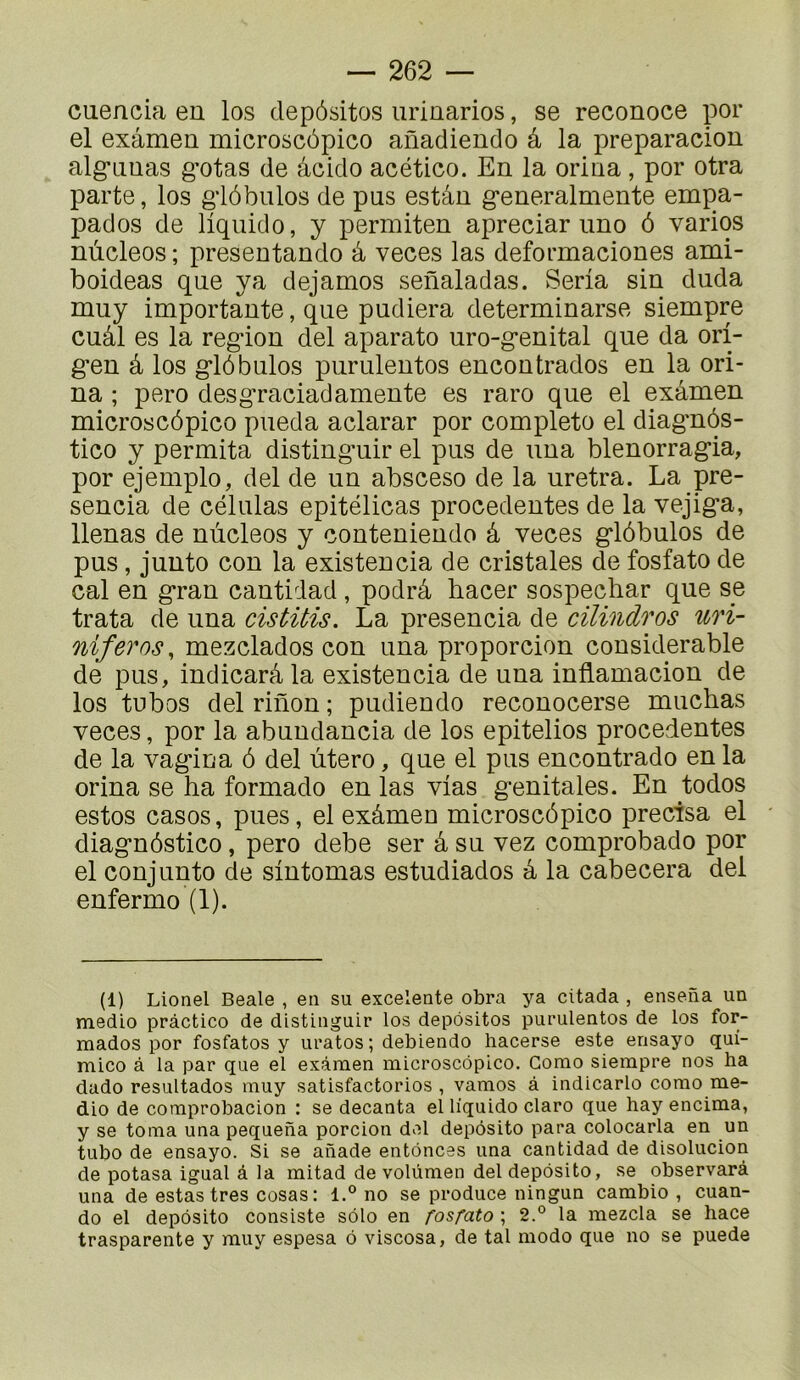 cuencia en los depôsitos urinarios, se reconoce por el examen microscôpico anadiendo â la preparacion alg-Linas gotas de âcido acético. En la orina, por otra parte, los glôbulos de pas estân generalmente empa- pados de liquide, y permiten apreciar imo ô varios nùcleos; presentando à veces las deformaciones ami- boideas que va dejamos senaladas. Séria sin duda muy importante, que pudiera determinarse siempre cuâl es la région del aparato uro-genital que da ori- gen â los glôbulos purulentos encontrados en la ori- na ; pero desgraciadamente es raro que el examen microscôpico pueda aclarar por complété el diagmôs- tico y permita distinguir el pus de una blenorragia, por ejemplo, del de un absceso de la uretra. La pre- sencia de células epitélicas procedentes de la vejiga, llenas de nùcleos y conteniendo â veces glôbulos de pus, junto con la existencia de cristales de fosfato de cal en gran cantidad, podrâ hacer sospechar que se trata de una cistitis. La presencia de cilindros uri- niferos, mezclados con una proporcion considérable dé pus, indicarâla existencia de una inflamacion de los tubos del riilon ; pudiendo reconocerse muchas veces, por la abundancia de los epitelios procedentes de la vagin a ô del utero, que el pus encontrado en la orina se ha formado en las vias génitales. En todos estos casos, pues, el exâmen microscôpico précisa el diagnôstico, pero debe ser â su vez comprobado por el conjunto de sintomas estudiados â la cabecera del enfermo (1). (1) Lionel Beale , en su excelente obra ya cttada , ensena un medio pràctico de distinguir los depôsitos purulentos de los for- mados por fosfatos y uratos ; debiendo hacerse este ensayo qui- mico à la par que el examen microscôpico. Como siempre nos ha dado resultados muy satisfactorios , vamos à indicarlo como me- dio de coraprobacion : se decanta el liquide claro que hay encima, y se toma una pequena porcion del depôsito para colocarla en un tubo de ensayo. Si se anade entônees una cantidad de disolucion de potasa igual à la mitad de volùmen del depôsito, se observarà una de estas très cosas : l.° no se produce ningun cambio , cuan- do el depôsito consiste sôlo en fosfato ; 2.° la mezcla se hace trasparente y muy espesa ô viscosa, de tal modo que no se puede