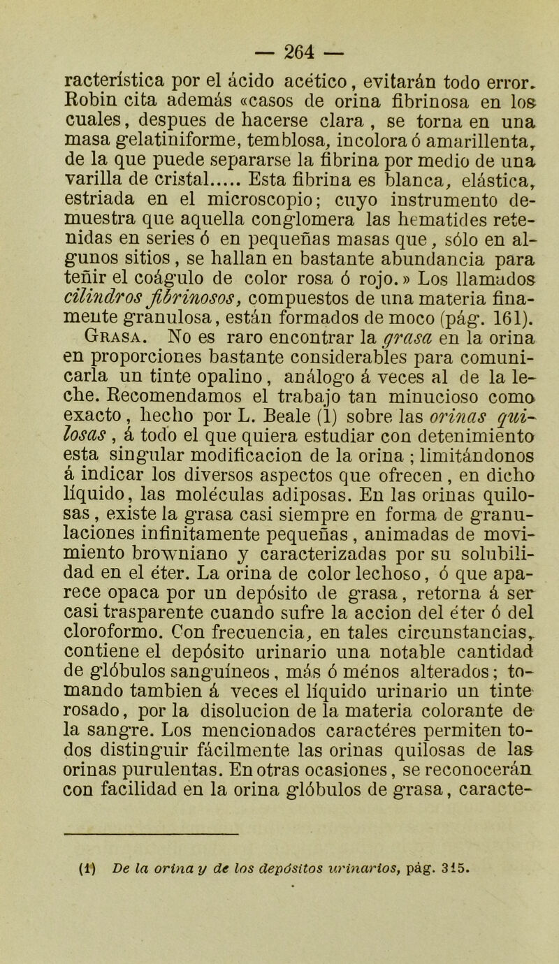 racteristica por el âcido acético, evitarân todo error. Robin cita ademâs «casos de orina fibrinosa en los- cuales, despues de hacerse clara , se torna en una masa g*elatiniforme, temblosa, incoloraô amarillenta, de la que puede separarse la fibrina por medio de una varilla de cristal Esta fibrina es blanca, elâstica, estriada en el microscopio ; cuyo instrumento de- muestra que aquella congloméra las hematides rete- nidas en sériés é en pequenas masas que, sôlo en al- gunos sitios, se hallan en bastante abundancia para tenir el coâgulo de color rosa ô rojo. » Los llamados cilindros Jlbrinosos, compuestos de una materia fina- mente granulosa, estân formados de moco (pâg. 161). Grasa. No es raro encontrar la grasa en la orina en proporciones bastante considérables para comuni- carla un tinte opalino, anâlogo â veces al de la lé- ché. Recomendamos el trabajo tan minucioso coma exacto, liecho por L. Beale (ï) sobre las orinas qui-- losas , â todo el que quiera estudiar con detenimiento esta singular modificacion de la orina ; limitândonos â indicar los diversos aspectos que ofrecen, en dicho liquide, las molëculas adiposas. Eu las orinas quilo- sas, existe la grasa casi siempre en forma de granu- laciones infinitamente pequenas , animadas de movi- miento browniano y caracterizadas por su solubili- dad en el éter. La orina de color lechoso, ô que apa- rece opaca por un depôsito de grasa, retorna â ser casi trasparente cuando sufre la accion del éter ô del cloroformo. Con frecuencia^ en taies circunstancias,. contiene el depôsito urinario una notable cantidad de glôbulos sanguineos, mé,s ô mènes alterados ; to- mando tambien â veces el liquide urinario un tinte rosado, por la disolucion de la materia colorante de la sangre. Los mencionados caractères permiten to- dos distinguir fâcilmente las orinas quilosas de las orinas purulentas. Enotras ocasiones, se reconocerân con facilidad en la orina glôbulos de g’rasa, caracte- (1) De la orina y de los depôsitos iirinarios, pàg. 315.