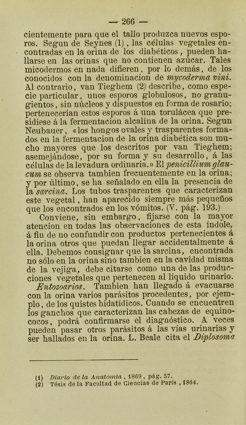 cientemente para que el tallo produzca uuevos espo- ros. Seg-iiu de Seynes (1), las células veg-etales en- contradas en la orina de los diabéticos , pueden ba- llarse en las orinas que no contienen azùcar. Taies micodermos en nada difieren, por lo demâs, de los conocidos con la denominacion de mycoderma mni. Al contrario, van Tieghem (2) describe, como espe- cie particular, unos esporos globiilosos, no granu- gientos, sin nùcleos y dispuestos en forma de rosario; pertenecerian estos esporos â una torulâcea que pre- sidiese â la fermentacion alcalina de la orina. Segun Neubauer, «los hongos ovales y trasparentes forma- dos en la fermentacion de la orina diabética son mu- cbo mayores que los descritos por van Tieghem; asemejândose, por su forma y su desarrollo, â las células de lalevadura ordinaria.» YX'pénicilliumglau- cum se observa tambien frecuentemente en la orina; y por ùltimo, se ha senalado en ella la presencia de la sarcina. Los tubos trasparentes que caracterizan este végétal, han aparecido siempre mâs pequenos que los encontrados en los vômitos. (V. pâg. 193.) Conviene, sin embargo, fijarse con la mayor atencion en todas las observaciones de esta indole, â fin de no confundir con productos pertenecientes â la orina otros que puedan llegar accidentalmente â ella. Debemos consignar que la sarcina, encontrada no sôlo en la orina sino tambien en la cavidad misma de la vejiga, debe citarse como una de las pmduc- ciones végétales que pertenecen al liquide urinario. Entozoarios, Tambien han llegado â evacuarse con la orina varies parâsitos precedentes, por ejem- plo, de los quistes hidatidicos. Cuando se encuentren los ganchos que caracterizan las cabezas de equino- cocos, podrâ confirmarse el diagnôstico. A veces pueden pasar otros parâsitos â las yias urinarias y ser ballades en la orina. L. Beale cita el Diplosoma (1) Diario de la Anatomia , 1869, pâg. 57. (2) Tésis de la Facultad de Giencias de Paris , 1864.