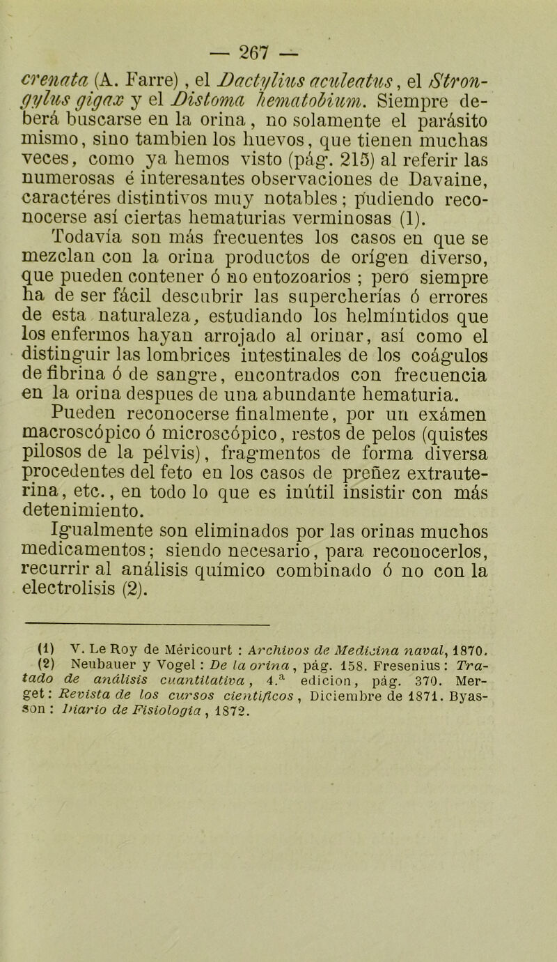 crenata {k. Farre), el Dactylms aculeatus, el Stron- gylus gignx y el Distoma liematohmm. Siempre de- berâ biiscarse en la oriua, no solamente el parâsito mismo, sino tambien los Imevos, que tienen muchas veces, como ya liemos visto (pâg'. 215) al referir las numerosas é interesantes observaciones de Davaine, caractères distintivos muy notables ; pudiendo reco- nocerse asi ciertas hematurias verminosas (1). Todavia son mâs frecuentes los casos en que se mezclan con la orina productos de orlgen diverse, que pueden contener ô no eutozoarios ; pero siempre ha de ser fâcil descubrir las snpercherias ô errores de esta naturaleza, estudiando los helmintidos que los enfermes hayan arrojado al orinar, asi como el distin^uir las lombrices intestinales de los coâg*ulos de fibrina ô de sangre, encontrados con frecuencia en la orina despues de una abundante hematuria. Pueden reconocerse finalmente, por un exâmen tnacroscôpico ô microscopico, restes de pelos (quistes pilosos de la pélvis), fragmentes de forma diversa precedentes del feto en los casos de prenez extraute- rina, etc., en todo lo que es inùtil insistir con mâs detenimiento. Igualmente son eliminados por las orinas muchos medicamentos ; siendo necesario, para reconocerlos, recurrir al anâlisis quimico combinado 6 no con la electrolisis (2). (1) V. Le Roy de Méricourt : Archivos de Medieina naval^ 1870. (2) Neubauer y Vogel ; De la orina, pàg. 158. Fresenius: Tra- tado de anâlisis cuantüativa, 4.^ edicioii, pàg. 370. Mer- get : Revista de los cursos cientiftcos , Diciembre de 1871. Byas- son ; Diario de Fisiologia , 1872.