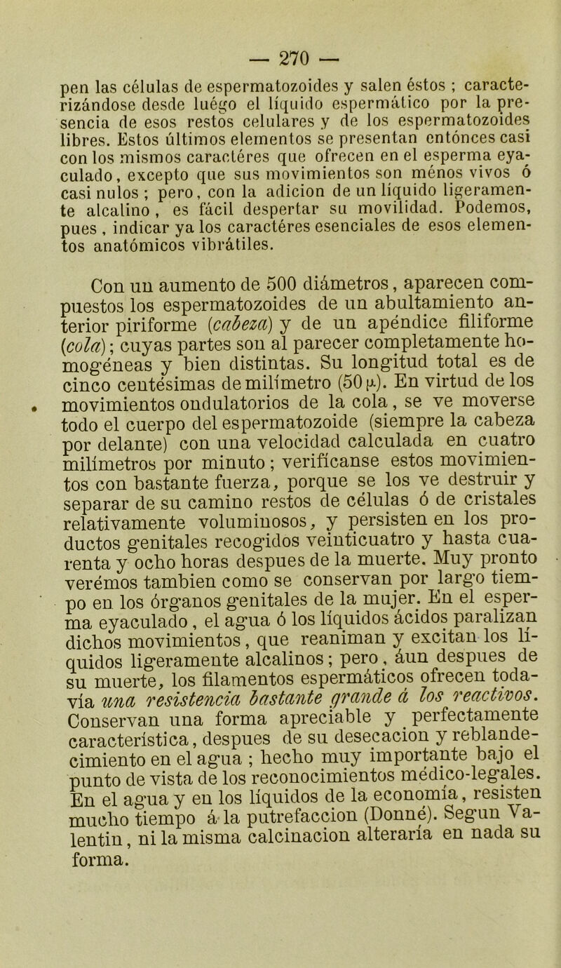 pen las células de espermatozoicles y salen estes ; caracte- rizândose desde luégo el liquide espermâtice per la pre- sencia de eses restes celulares y de les espermatezeides libres. Estes ultimes elernentes se presentan cntôncescasi cen les mismes caractères que efrecen en el esperma eya- culade, excepte que sus movimientes son mènes vives ô casi nulos ; pero, cen la adicion de un liquide ligeramen- te alcaline , es fâcil despertar su movilidad. Podemos, pues , indicar ya les caractères esenciales de eses elemen- tos anatômicos vibrâtiles. Con uu aumento de 500 diâmetros, aparecen com- puestos los espermatozoides de im abultamiento an- terior piriforme [caheza) y de un apéndice filiforme [cola) ; ciiyas partes sou al parecer completamente ho- mogéneas y bien distintas. Su longitud total es de cinco ceutésimas demili'metro (50 p-). En virtud de los movimientos ondulatorios de la cola, se ve moverse todo el cuerpo del espermatozoide (siempre la cabeza por delante) con una velocidad calculada en cuatro milimetros por minuto ; verificanse estos movimien- tos con bastante fuerza, porque se los ve destruir y separar de su camino restes de células ô de cristales relativamente volumiuosos, y persisten en los pro- ductos génitales recogidos veinticuatro y hasta cua- renta y ocho horas despues de la muerte. Muy pronto verémos tambien como se conservan por largo tiem- po en los ôrganos génitales de la mujer. En el esper- ma eyaculado , el agua ô los liquides âcidos paralizan dichos movimientos, que reaniman y excitan los li- quidos ligeramente alcalines; pero, âun despues de su muerte, los filamentos espermâticos ofrecen toda- via una resistencia instante grande à los reactivos. Conservan una forma apreciable y _ perfectamente caracteristica, despues de su desecacion y reblande- cimiento en el agua ; heclio muy importante bajo el punto de vista de los reconocimientos médico-legales. En el agua y en los liquidos de la economia, resisten muclio tiempo â la putrefaccion (Donné). Segun Va- lentin , ni la misma calcinacion alteraria en nada su forma.