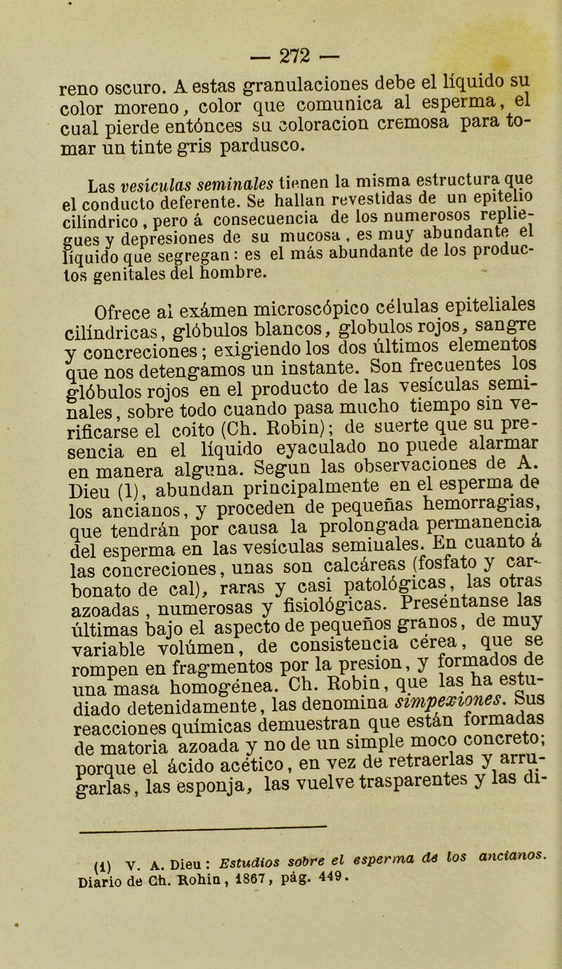 reno oscuro. A estas granulaciones debe el liquide su color moreno, color que comunica al esperma, el cual pierde entônees su coloracion cremosa para to- mar un tinte gris pardusco. Las vesîculcLS setninales tienen la misma estructura que el conducto deferente. Se hallan revestidas de un epitelio cilindrico , pero a consecuencia de los numerosos replie- gues V depresiones de su mucosa , es muy abundante el liquido que segregan : es el mâs abundante de los produc- los génitales del hombre. Ofrece al exâmen microscôpico células epiteliales cilindricas, glôbulos blancos, globules rojos, sangre y concreciones ; exigiendo los dos ultimes elementos que nos detengamos un instante. Son frecuentes los glôbulos rojos en el producto de las vesiculas sémi- nales sobre todo cuando pasa mucho tiempo sin ve- rificarse el coito (Ch. Robin); de suerte que su pre- sencia en el liquido eyaculado no puede alarmar en manera alguna. Segun las observaciones de A. Dieu (1), abundan principalmente en el esperma de los ancianos, y proceden de pequenas hemorragias, que tendrân por causa la prolongada permanencia del esperma en las vesiculas séminales. En cuanto a las concreciones, unas son calcâreas (fosfato y car- bonato de cal), raras y casi patolôgicas, las otras azoadas , numerosas y fisiolôgicas. Presentanse las ùltimas bajo el aspecto de pequenos granos, de muy variable volùmen, de consistencia cerea, que se rompen en fragmentes por la presion, y forin^ados de unamasa homogénea. Ch. Robin, que diado detenidamente, las dénomma simpexiones. bus reacciones quimicas demuestran que estân de matoria azoada y no de un simple moco concrète, porque el âcido acético, en vez de retraerlas y arru- garlas, las esponja, las vuelve trasparentes y las di- (1) V. A. Dieu : Estudios sobre el esperma de los ancianos. Diario de Ch. Rohin, 1867, pàg. 449.