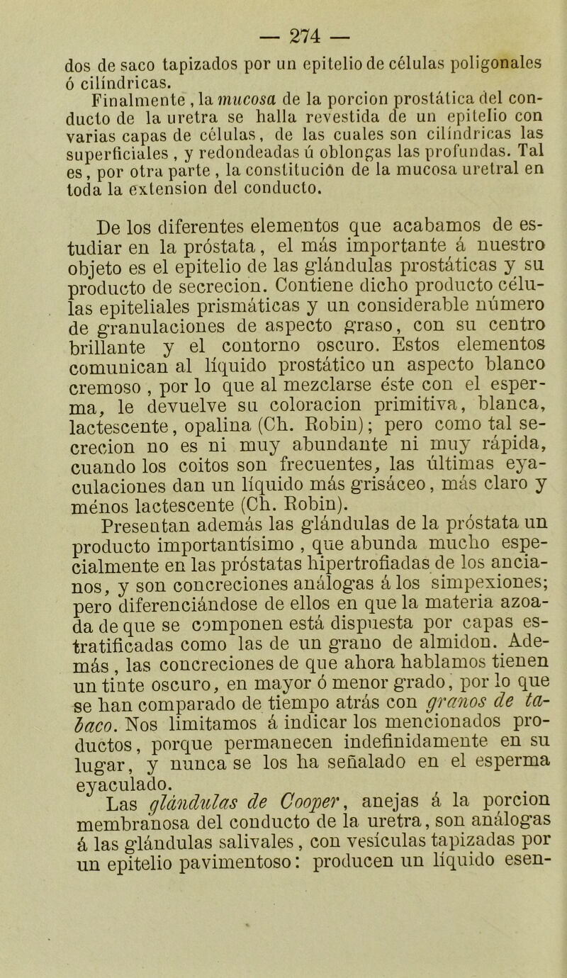 dos de saco tapizados por un epiteliode células poligonalcs ô cilindricas. Finalmente , la mucosa de la porcion prostâlica ciel con- duclo de la uretra se halla revestida de un epilelio con varias capas de células, de las cuales son cilindricas las superticiales , y redondeadas u oblongas las profundas. Tal es, por otra parte , la constituciôn de la mucosa urelral en loda la extension del conducto. De los diferentes elementos que acabamos de es- tudiar en la prôstata, el mâs importante a nuestro objeto es el epitelio de las g-lândulas prostâticas y su producto de secrecion. Contiene dicho producto célu- las epiteliales prismâticas y un considérable numéro de granulaciones de aspecto p:raso, con su centro brillante y el contorno oscuro. Estos elementos comunican al liquida prostâtico un aspecto blanco cremoso , por lo que al mezclarse este con el esper- ma, le devuelve su coloracion primitiva, blanca, lactescente, opalina (Ch. Robin) ; pero como tal se- crecion no es ni muy abundante ni muy râpida, cuando los coitos son frecuentes, las ùltimas eya- culaciones dan un liquida mâs grisâceo, mâs claro y ménos lactescente (Ch. Robin). Presentan ademâs las glândulas de la prôstata un producto importantisimo , que abunda mucho espe- cialmente en las prôstatas hipertrofiadas de los an cia- nos, y son concreciones anâlogas âlos simpexiones; pero diferenciândose de elles en que la materia azoa- da de que se componen estâ dispuesta por capas es- tratiiicadas como las de un grano de almidon. Ade- mâs , las concreciones de que ahora hablamos tienen un tinte oscuro, en mayor ô mener grade, por lo que se han comparado de tiempo atrâs con granos de ta- baco. Nos limitâmes â indicar los mencionados pro- ductos, porque permanecen indefinidamente en su lugar, y nunca se los ha senalado en el esperma eyaculado. Las gïàndulas de Cooger, anejas â la porcion membranosa del conducto de la uretra, son anâlogas â las glândulas salivales, con vesiculas tapizadas por un epitelio pavimentoso : producen un liquide esen-