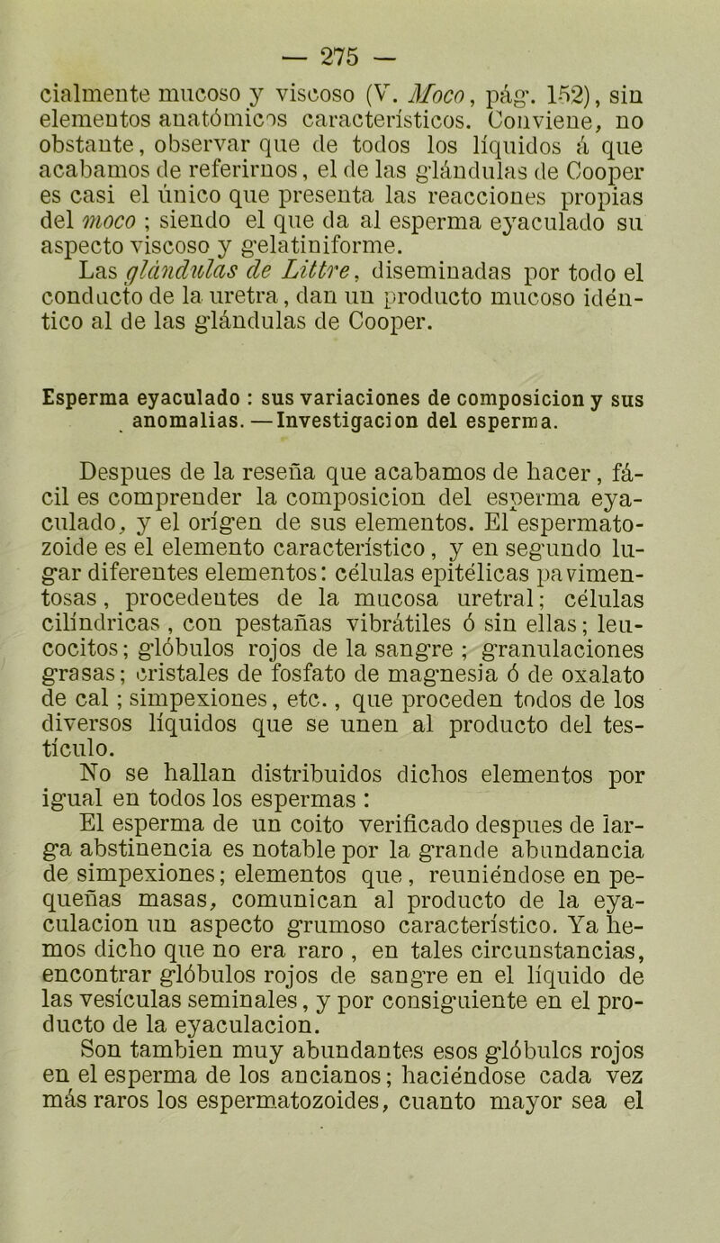 cialmente mucoso y viscoso (V. Moco, pàg\ 152), sin elemeDtos auatômicos caractensticos. Coiiviene, no obstante, observai* que de todos los liquides à que acabamos de referiruos, el de las gdândulas de Cooper es casi el ùnico que présenta las reacciones propias del moco ; siendo el que da al esperma eyaculado su aspecto viscoso y g'elatiniforme. Las glcüichUas de Littré, diseminadas por todo el conducto de la uretra, dan un producto mucoso idén- tico al de las glândulas de Cooper. Esperma eyaculado : sus variaciones de composicion y sus anomalias.—Investigacion del esperma. Despues de la reseûa que acabamos de bacer, fâ- cil es comprender la composicion del esperma eya- culado, y el orig’en de sus elementos. El espermato- zoide es el elemento caracteristico, y en seg'undo lu- g*ar diferentes elementos: células epitélicas pavimen- tosas, procedentes de la mucosa uretral ; células cilindricas , cou pestanas vibrâtiles ô sin ellas ; leu- cocitos ; g-lôbulos rojos de la sang*re ; g'ranulaciones g*rasas; cristales de fosfato de mag*nesia ô de oxalato de cal ; simpexiones, etc., que proceden todos de los diversos liquidos que se unen al producto del tes- ticulo. No se ballan distribuidos diclios elementos por igual en todos los espermas : El esperma de un coito verificado despues de lar- ga abstinencia es notable por la grande abundancia de simpexiones ; elementos que , reuniéndose en pe- quenas masas, comunican al producto de la eya- culacion un aspecto grumoso caracteristico. Ya lie- mos diebo que no era raro , en taies circunstancias, encontrar glôbulos rojos de sangre en el liquide de las vesiculas séminales, y por consiguiente en el pro- ducto de la eyaculacion. Son tambien muy abundantes esos glôbulos rojos en el esperma de los ancianos; baciéndose cada vez mâs rares los espermatozoides, cuanto mayor sea el