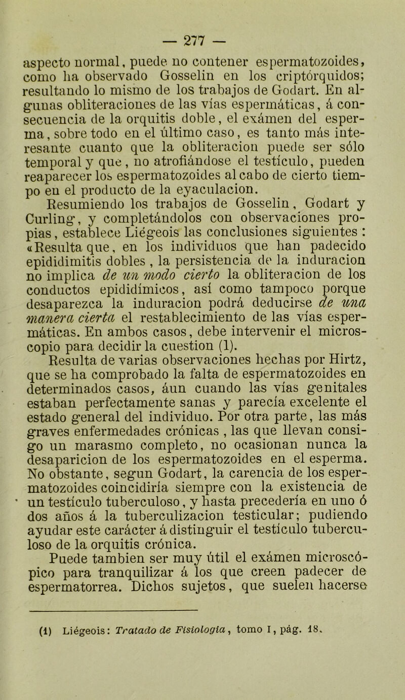 aspecto normal, piiede no contener espermatozoides, como lia observado Gosselin en los eriptôrquidos; resnltando lo mismo de los trabajos de Godart. En al- gunas obliteraciones de las vias espermâticas, â con- secuencia de la orquitis doble, el exâmen del esper- ma, sobre todo en el ùltimo caso, es tanto mâs inte- resante cuanto que la obliteracion puede ser sélo temporal y que , no atrofiândose el testiculo, pueden reaparecer los espermatozoides alcabo de cierto tiem- po en el producto de la eyaculacion. Resumiendo los trabajos de Gosselin, Godart y Curling-, y completândolos con observaciones pro- pias, establece Liég-eois las conclusiones siguientes : «Résulta que, en los individiios que han padecido epididimitis dobles , la persistencia de la induracion no implica de îin modo cierto la obliteracion de los conductos epididimicos, as! como tampoco porque desaparezca la induracion podrâ deducirse de una manera cierta el restablecimiento de las vias esper- mâticas. En ambos casos, debe intervenir el micros- copie para decidir la cuestion (1). Résulta de varias observaciones bêchas por Hirtz, que se ha comprobado la falta de espermatozoides en determinados casos, âun cuando las vias génitales estaban perfectamente sanas y parecia excelente el estado general del individuo. Por otra parte, las mâs graves enfermedades crônicas , las que llevan consi- go un marasme complété, no ocasionan nunca la desaparicion de los espermatozoides en el esperma. No obstante, segun Godart, la carencia de los esper- matozoides coincidirla siempre con la existencia de ’ un testiculo tuberculose, y hasta precederia en uno ô dos anos â la tuberculizacion testicular; pudiendo ayudar este carâcter â distinguir el testiculo tubercu- lose de la orquitis crônica. Puede tambien ser muy ùtil el exâmen microscô- pico para tranquilizar â los que creen padecer de espermatorrea. Dichos sujetos, que suelen hacerse (1) Liégeois: Tratado de Fisiologia ^ tomo I,pâg. 18.