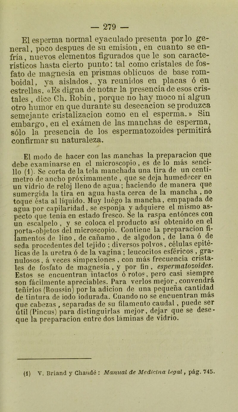 El esperma normal eyaculado présenta por lo g*e- neral, poco despues de su émision, en cuauto se en- fria, nuevos elementos fig'urados que le son caracte- risticos liasta cierto punto : tal como cristales de fos- fato de magnesia en prismas oblicuos de base rom- boidal, ya aislados, . ya reiinidos en plaças ô en estrellas. «Es digna de notar la presenciade esos cris- tales , dice Oh. Robin , porqiie no liay moco ni algiin otro hiimor en que durante su desecacion se produzca semejante cristalizacion como en el esperma. » Sin embargo, en el exâmen de las manchas de esperma, sôlo la presencia de los espermatozoides permitirâ confirmar su naturaleza. El modo de hacer con las manchas la preparacion que debe examinarse en el microscopio, es de lo mâs senci- llo (1). Se corta de la lela manchada una tira de un centi- metro de ancho prôximamente , que se déjà humedecer en un vidrio de reloj lleno de agua; haciendo de manera que sumergida la lira en agua hasta cerca de la mancha , no toqué esta al liquide. Muy luégo la mancha, empapada de agua por capilaridad, se esponja y adquiere el mismo as- pecto que ténia en estado fresco. Se la raspa entôpces con un escalpelo , y se coloca el producto asi obtenido en el porta-objetos del microscopio. Contiene la preparacion n- famentos de lino, de cahamo , de algodon , de lana ô de seda precedentes del tejido ; diverses polvos, células epite- licas de la uretra ô de la vagina ; leucocitos esféricos , gra- nulosos, â veces simpexiones , con mâs frecuencia crista- les de fosfato de magnesia, y por fin , espermatozoides. Estes se encuentran intactes ôrotos,pero casi siempre son fâcilmente apreciables. Para verlos mejor^ convendra tehirlos (Houssin) por la adicion de una pequeha cantidad de tintura de iodo iodurada. Cuando no se encuentran mas que cabezas , separadas de su filamento caudal, puede ser ùtil (PincLis) para distinguirlas mejor, dejar que se dese- que la preparacion entre dos laminas de vidrio. (1) V. Briand y Ghaudé : Maniial de Medicina legal, pàg. 745.