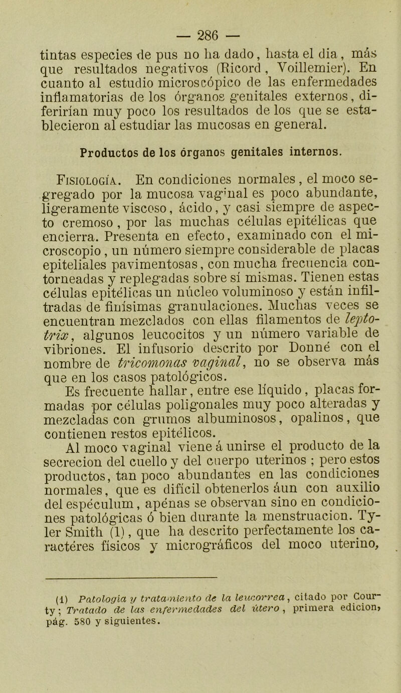 tintas especies de pus no ha dado, liasta el dia, mâs que resultados neg-ativos (Ricord , Voillemier). En cuanto al estudio microscôpico de las enfermedades inflamatorias de los ôrganos g’enitales externes, di- feririan muy poco los resultados de los que se esta- blecieron al estudiar las mucosas en g'eneral. Productos de los ôrganos génitales internos. Fisiologia. En condiciones normales , el moco se- greg'ado por la mucosa vag’mal es poco abondante, lig’eramente viscoso, âcido, y casi siempre de aspec- to cremoso , por las muchas células epitélicas que encierra. Présenta en efecto, examinado con el mi- croscopio , un numéro siempre considérable de plaças epiteliales pavimentosas, con mucha frecuencia con- torneadas y repleg'adas sobre si mismas. Tienen estas células epitélicas un nùcleo voluminoso y estan infil- tradas de finisimas granulaciones. Muchas veces se encuentran mezclados con ellas filamentos de lepto- trix, algunos leucocitos y un numéro variable de vibriones. El infusorio descrito por Donné con el nombre de tficoMonds vcighidl^ no se observa mâs que en los casos patolôgicos. Es frecuente hallar, entre ese liquide , plaças for- madas por células poligonales muy poco alteradas y mezcladas con grumes albuminosos, opalines, que contienen restes epitélicos. Al moco vaginal viene â unirse el producto de la secrecion del cuello y del cuerpo uterinos ; pero estes productos, tan poco abondantes en las condiciones normales, que es dificil obtenerlos âun con auxilio del espéculum, apénas se observan sino en condicio- nes patolôgicas 6 bien durante la menstruacion. Ty- 1er Smith (1), que ha descrito perfectamente los ca- ractéres fisicos y microgTâficos del moco uterino. (1) Patologia y tratamiento de la leucorrea ^ citado por Gour- ty ; Trntado de las enfermedades del utero , primera edicion» pàg. 580 y siguientes.