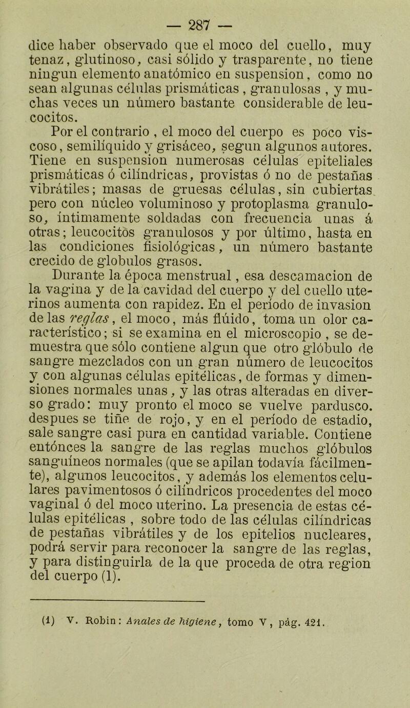 (lice liaber observado que el moco ciel cuello, muy tenaz, gdutinoso, casi sôlido y traspareute, no tieue niug’uu elemento anatômico en suspension, como no seau alg'unas células prismàticas , g^ranulosas , y mu- cbas veces un nùmero bastante considérable de leu- cocitos. Por el contrario , el moco del cuerpo es poco vis- cose, semiliquido y g’risâceo, segun algunos antores. Tiene en suspension niimerosas células epiteliales prismâticas 6 cilindricas, provistas 6 no de pestanas vibrâtiles; masas de gruesas células, sin cubiertas pero cou nùcleo voluminoso y protoplasma granulo- so^ iutimamente soldadas con frecuencia unas à otras; leucocitôs grauulosos y por ûltimo, basta en las condiciones fisiol(3gicas, un nùmero bastante crecido de globules grasos. Durante la época menstriial, esa descamacion de la vagiua y de la cavidad del cuerpo y del cuello uté- rines aumenta con rapidez. En el période de invasion de las réglas, el moco, mâs flùido, toma un olor ca- racteristico ; si se examina en el microscopie , se de- muestra que sôlo contiene algun que otro glôbulo de sangre mezclados con un gran nùmero de leucocitos y con algunas células epitélicas, de formas y dimen- siones normales unas, y las otras alteradas en diver- se grade: muy pronto el moco se vuelve pardusco. despues se tine de rojo, y en el période de estadio, sale sangre casi pura en cantidad variable. Contiene entôncîes la sangre de las réglas muclios glôbulos sanguineos normales (que se apilan todavia fâcilmen- te), algunos leucocitos, y ademâs los elementoscelu- lares pavimeutosos 6 cilindricos ]3rocedentes del moco vaginal 6 del moco uterino. La presencia de estas cé- Inlas epitélicas , sobre todo de las células cilindricas de pestanas vibrâtiles y de los epitelios uucleares, podrâ servir para reconocer la sangre de las regdas, y para distinguirla de la que procéda de otra région del cuerpo (1). (1) V. Robin: Anales de higiene, tomo V, pàg. 42i.