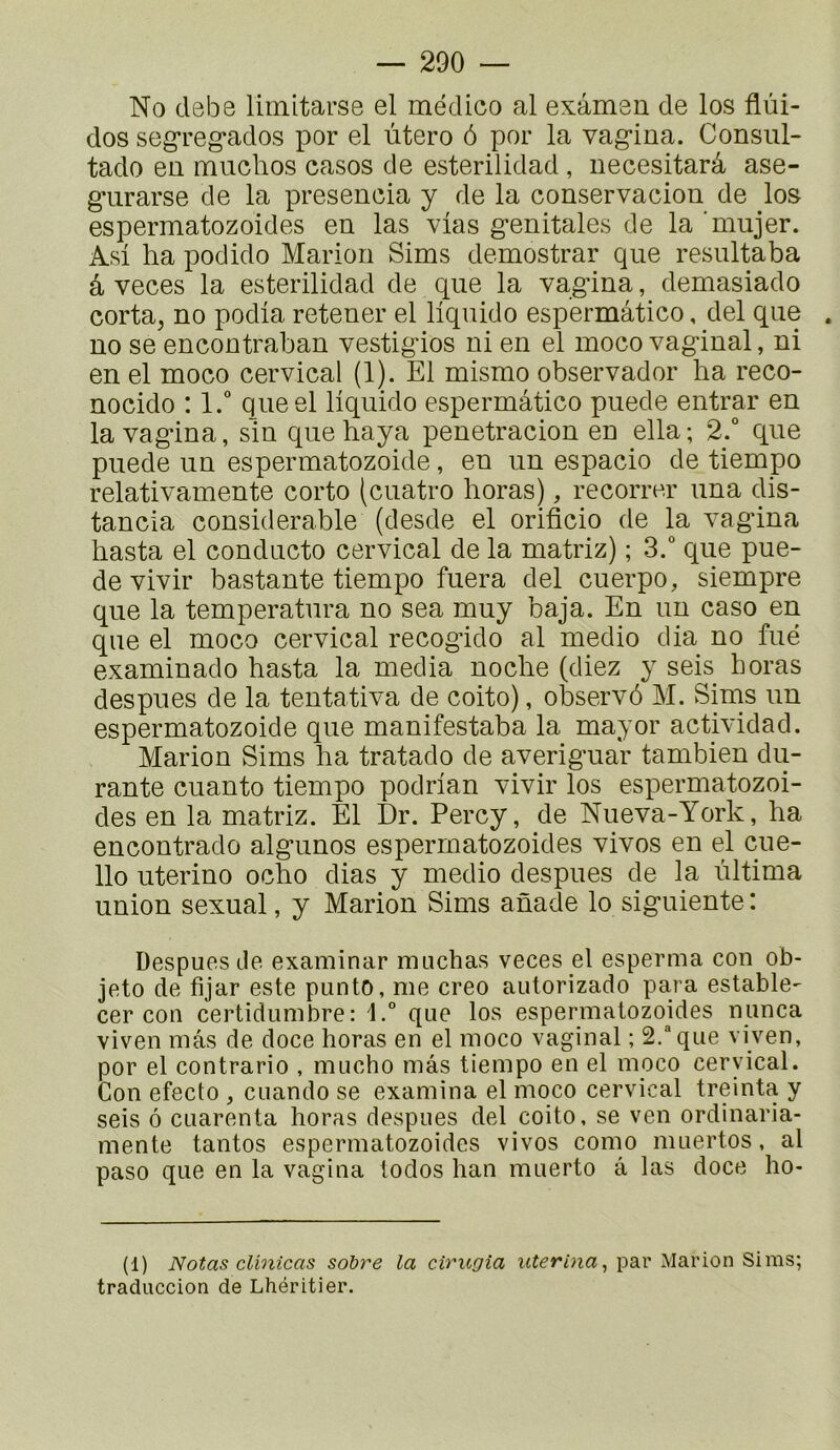 No debe limitarse el médico al exâmon de los flùi- dos segreg*ados por el utero 6 por la vagina. Consul- tado en muchos casos de esterilidad , necesitarâ ase- giirarse de la presencia y de la conservaciou de los espermatozoides en las vlas génitales de la ’mujer. Asi ha podido Marion Sims demostrar que resultaba â veces la esterilidad de que la vagina, demasiado corta, no podia retener el liquide espermâtico, del que no se encontraban vestigios ni en el moco vaginal, ni en el moco cervical (1). El mismo observador ba reco- nocido : l.“ queel liquide espermâtico puede entrar en la vagina, sin que baya penetracion en ella; 2.“ que puede un espermatozoide, en un espacio de tiempo relativamente corto (cuatro horas), recorrer una dis- tancia considérable (desde el orificio de la vagdna basta el conducto cervical de la matriz) ; 3.° que pue- de vivir bastante tiempo fuera del cuerpo, siempre que la temperatura no sea muy baja. En un caso en que el moco cervical recogido al medio dia no fué examinado basta la media nocbe (diez y seis horas des pu es de la tentativa de coito), observé M. Sims un espermatozoide que manifestaba la mayor actividad. Marion Sims ba tratado de averiguar tambien du- rante cuanto tiempo podrian vivir los espermatozoi- des en la matriz. El Dr. Percy, de Nueva-York, ba encontrado algunos espermatozoides vivos en el cue- llo uterino ocbo dias y medio despues de la ûltima union sexual, y Marion Sims anade lo siguiente : Despues de examinar nnicbas veces el esperma con ob- jeto de fijar este punto, me creo autorizado para estable- cer con certidumbre: que los espermatozoides nunca viven mas de doce horas en el moco vaginal ; 2.“ que viyen, por el contrario , mucho mâs tiempo en el moco cervical. Con efecto , cuando se examina el moco cervical treinta y seis 6 CLiarenta horas despues del coito, se ven ordinaria- mente tantos espermatozoides vivos como muertos, al paso que en la vagina todos ban muerto â las doce ho- (1) Notas clinicas sobre la cirugia uterina^ par Marion Sims; traduccion de Lhéritier.