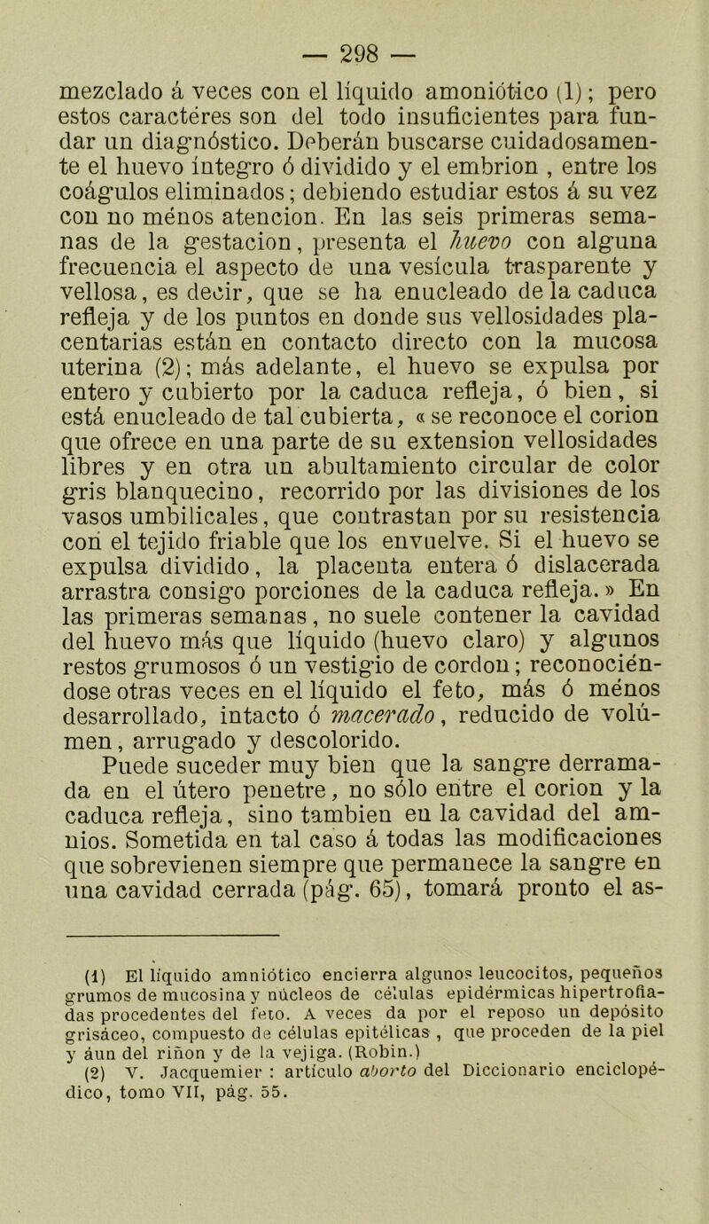 mezclado â veces con el liquido amoniôtico (1) ; pero estos caractères son del todo insaficientes para fun- dar un diagnôstico. Deberân buscarse cuidadosamen- te el huevo integro 6 dividido y el embrion , entre los coâg*ulos eliminados ; debiendo estudiar estos â su vez con no ménos atencion. En las sels primeras sema- nas de la g’estacion, présenta el Jmevo con alguna frecuencia el aspecto de una veslcula t-rasparente y vellosa, es decir, que se ha enucleado delacaduca refleja y de los puntos en donde sus vellosidades pla- centarias estân en contacte directe con la mucosa uterina (2); mâs adelante, el huevo se expulsa por entero y cubierto por la caduca refleja, 6 bien, si estâ enucleado de tal cubierta, « se reconoce el corion que ofrece en una parte de su extension vellosidades libres y en otra un abultamiento circular de color gris blanquecino, recorrido por las divisiones de los vasos umbilicales, que coutrastan por su resistencia coh el tejido friable que los envuelve. Si el huevo se expulsa dividido, la placenta entera ô dislacerada arrastra consigo porciones de la caduca refleja. » En las primeras semanas, no suele contener la cavidad del huevo mAs que liquido (huevo claro) y algunos restos grumosos 6 un vestigio de cordon ; reconocién- dose otras veces en el liquido el feto, mâs ô ménos desarrollado, intacto 6 macerado, reducido de volù- men, arrugado y descolorido. Puede suceder muy bien que la sangre derrama- da en el utero pénétré, no sôlo entre el corion y la caduca refleja, sino tambien en la cavidad del am- nios. Sometida en tal caso â todas las modificaciones que sobrevienen siempre que permanece la sangre en una cavidad cerrada (pâg. 65), tomarà pronto el as- (1) El liquido amniôtico encierra alguno? leucocitos, pequenos grumos de mucosina y nùcleos de células epidérmicas hipertrofia- das procedentes del feio. A veces da por el repose un depôsito grisàceo, compuesto de células epitélicas , que proceden de la piel y âuu del rinon y de la vejiga. (Robin.) (2) V. Jacquemier : articule ahorto del Diccionario enciclopé- dico, tomo VII, pàg. 55.