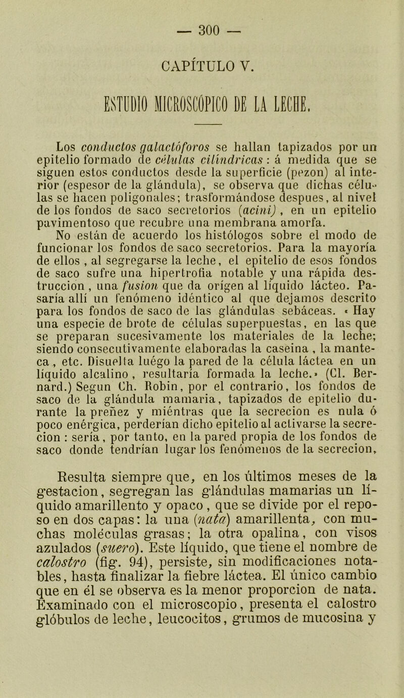 CAPITÜLO V. ESTUÜIO MICROSCÛPICO DE LA LECHE. Los conductos galactôforos se hallan lapizaclos por un epitelio formado de célnlas cilmdricas : â medida que se siguen estos conductos desde la superficie (pezon) al inte- rior (espesor de la glândula), se observa que dichas célu- las se hacen poligonales; trasl'ormândose despues, al nivet de los fondes de saco secretorios {acinij , en un epitelio pavimentoso que recubre una membrana amorfa. No estai! de acuerdo los histôlogos sobre el modo de funcionar los fondes de saco secretorios. Para la mayoria de elles , al segregarse la leche, el epitelio de esos fondes de saco sufre una hipertrofia notable y una râpida des- truccion , una fusion que da origen al liquide lâcteo. Pa- saria alli un fenômeno idéntico al que dejamos descrito para los fondes de saco de las glândulas sebâceas. « Hay una especie de brote de células superpuestas, en las que se preparan sucesivamente los niateriales de la leche; siendo consecutivaniente elaboradas la caseina , la mante- ca , etc. Disuelta luégo la pared de la célula lâctea en un liquide alcaline, resultaria formada la leche.» (Cl. Ber- nard.) Segun Ch. Robin, por el contrario, los fondes de saco de la glândula niamaria, tapizados de epitelio du- rante la prenez y miéntras que la secrecion es nula 6 poco enérgica, perderian dicho epitelio al activarse la secre- cion : séria, por tanto, en la pared propia de los fondes de saco donde tendrian lugarlos fenômenos de la secrecion. Résulta siempre que, en los ùltimos meses de la g’estacion, segregan las gdândulas mamarias un 11- quido amarillento y opaco , que se divide por el repo- se en dos capas: la una (nata) amarillenta, con mu- chas molëculas grasas ; la otra opalina, con visos azulados (sîtero). Este liquide, que tieneel nombre de calostro (fig. 94), persiste, sin modificaciones nota- bles , hasta finalizar la fiebre lâctea. El ùnico cambio que en él se observa es la menor proporcion de nata. Examinado con el microscopie, présenta el calostro glôbulos de leche, leucocitos, grumos de mucosina y