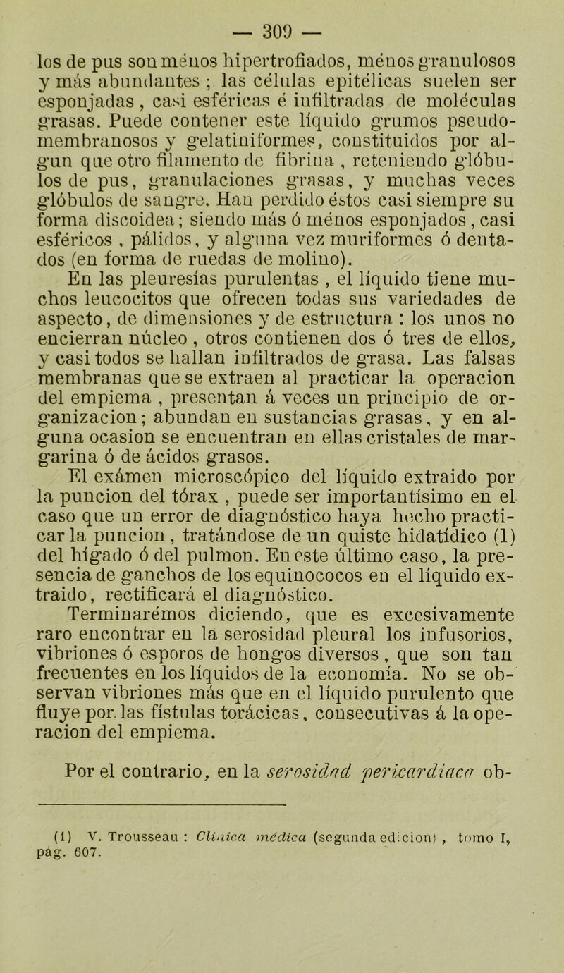 los de pus souméuos hipertrofiados, méiios gTaiiulosos y mâs abimdautes ; las céliilas epitélicas suelen ser esponjadas , casi esféricas é iufiltradas de moléculas ^’rasas. Puede coutener este liquide gTumos pseudo- membrauosos y g'elatiniformes, coustituidos por al- g’un que otro filaiiiento de fibrina , reteuiendo g'iôbu- los de pus, gTanulaciones g'rasas, y muclias veces gdôbulos de saugTe. Hau perdidoéstos casi siempre su forma discoidea ; siendo mas ô méuos espoiijados , casi esféricos , pâlidos, y alg'uua vez muriformes 6 denta- dos (en forma de ruedas de molino). Eu las pleuresias puruleiitas , el liquide tiene mu- clios leucecitos que ofrecen todas sus variedades de aspecto, de dimeusiones y de estructura : los unes no eucierran nùcleo , otros contienen dos ô très de elles, y casitodos se liallan iofiltrados de g’rasa. Las falsas membranas que se extraen al practicar la operacion del empiema , presentan a veces un principio de or- g*auizacion; abundan eu sustancias g'rasas, y en al- g*una ocasion se encuentran en ellas cristales de mar- gariua ô de âcidos grasos. El exâmen microscôpico del liquide extraido por la puncion del tôrax , puede ser importantisimo en el caso que un error de diagnôstico haya liiîcho practi- car la puncion, tratândose de un quiste hidatidico (1) del liigado ô del pulmon. En este ultime caso, la pre- senciade ganchos de los equinococos eu el liquide ex- traido, rectilîcarâ el diagnôstico. Terminarémos diciendo, que es excesivamente rare eucontrar eu la serosidad pleural los infusorios, vibriones ô esporos de hongos diverses , que son tan frecuentes en los liquides de la economla. No se ob- servan vibriones mas que en el liquide purulente que fluye por. las fistulas torâcicas, cousecutivas â la ope- racion del empiema. Por el contrario, en la serosidad pericardiaca ob- (1) V. Trousseau : Clinica médica (segunda edicionj , tomo I, pàg. 607.