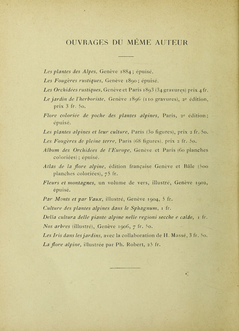 OUVRAGES DU MEME AUTEUR Les plantes des Alpes, Genève 1884; épuisé. Les Fougères rustiques, Genève 1890; épuisé. Les Orchidées rustiques, Genève et Paris i8p3 (34gravures) prix4fr. Le jardin de l'herboriste, Genève 1896 (110 gravures), 2e édition, prix 3 fr. 5o. Flore coloriée de poche des plantes alpines, Paris, 2? édition; épuisé. Les plantes alpines et leur culture, Paris (3o figures), prix 2 fr. 5o. Les Fougères de pleine terre, Paris (68 figures), prix 2 fr. 5o. Album des Orchidées de l’Europe, Genève et Paris (60 planches coloriées) ; épuisé. Atlas de la flore alpine, édition française Genève et Bâle (3oo planches coloriées), yb fr. Fleurs et montagnes, un volume de vers, illustré, Genève 1902, épuisé. Par Monts et par Vaux, illustré, Genève 1904, 5 fr. Culture des plantes alpines dans le Sphagnum, 1 fr. Délia cultura delle piante alpine nelle regioni secche e calde, 1 fr. Nos arbres (illustré), Genève 1906, 7 fr. 3o. Les Iris dans les jardins, avec la collaboration de H. Massé, 3 fr. 5o. La flore alpine, illustrée par Ph. Robert, 23 fr.