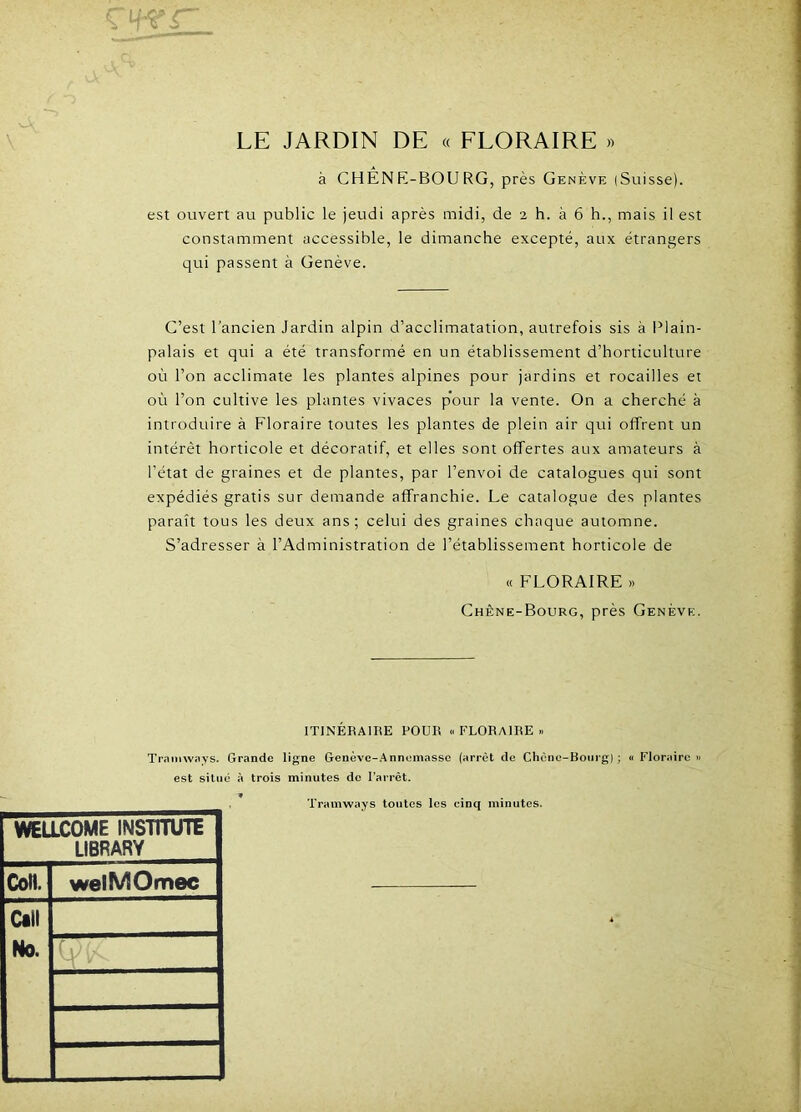 LE JARDIN DE « FLORAIRE » T à CHÊNE-BOURG, près Genève (Suisse). est ouvert au public le jeudi après midi, de 2 h. à 6 h., mais il est constamment accessible, le dimanche excepté, aux étrangers qui passent à Genève. C’est l’ancien Jardin alpin d’acclimatation, autrefois sis à Plain- palais et qui a été transformé en un établissement d’horticulture où l’on acclimate les plantes alpines pour jardins et rocailles et où l’on cultive les plantes vivaces p'our la vente. On a cherché à introduire à Floraire toutes les plantes de plein air qui offrent un intérêt horticole et décoratif, et elles sont offertes aux amateurs à l’état de graines et de plantes, par l’envoi de catalogues qui sont expédiés gratis sur demande affranchie. Le catalogue des plantes paraît tous les deux ans; celui des graines chaque automne. S’adresser à l’Administration de l’établissement horticole de « FLORAIRE >» Chène-Bourg, près Genève. ITINÉRAIRE POUR « FLORAIRE » Tramways. Grande ligne Genèvc-Annemassc (arrêt de Chêne-Bourg); « Floraire» est situé à trois minutes de l'arrêt. WELLCOME INSUTUTE LIBFARY Coll. welMOmec cm No. Tramways toutes les cinq minutes.