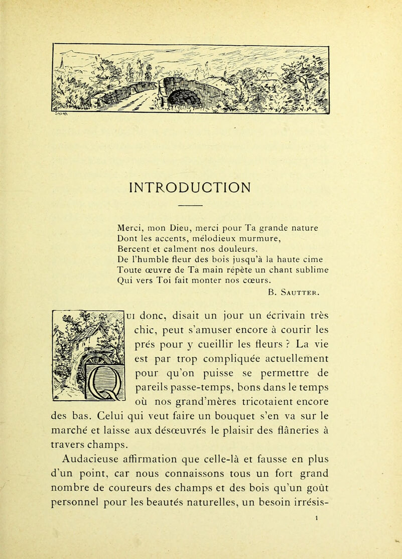 INTRODUCTION Merci, mon Dieu, merci pour Ta grande nature Dont les accents, mélodieux murmure, Bercent et calment nos douleurs. De l’humble fleur des bois jusqu’à la haute cime Toute œuvre de Ta main répète un chant sublime Qui vers Toi fait monter nos cœurs. B. Sautter. ui donc, disait un jour un écrivain très chic, peut s’amuser encore à courir les prés pour y cueillir les Heurs ? La vie est par trop compliquée actuellement pour qu’on puisse se permettre de pareils passe-temps, bons dans le temps où nos grand’mères tricotaient encore des bas. Celui qui veut faire un bouquet s’en va sur le marché et laisse aux désœuvrés le plaisir des flâneries à travers champs. Audacieuse affirmation que celle-là et fausse en plus d’un point, car nous connaissons tous un fort grand nombre de coureurs des champs et des bois qu’un goût personnel pour les beautés naturelles, un besoin irrésis-