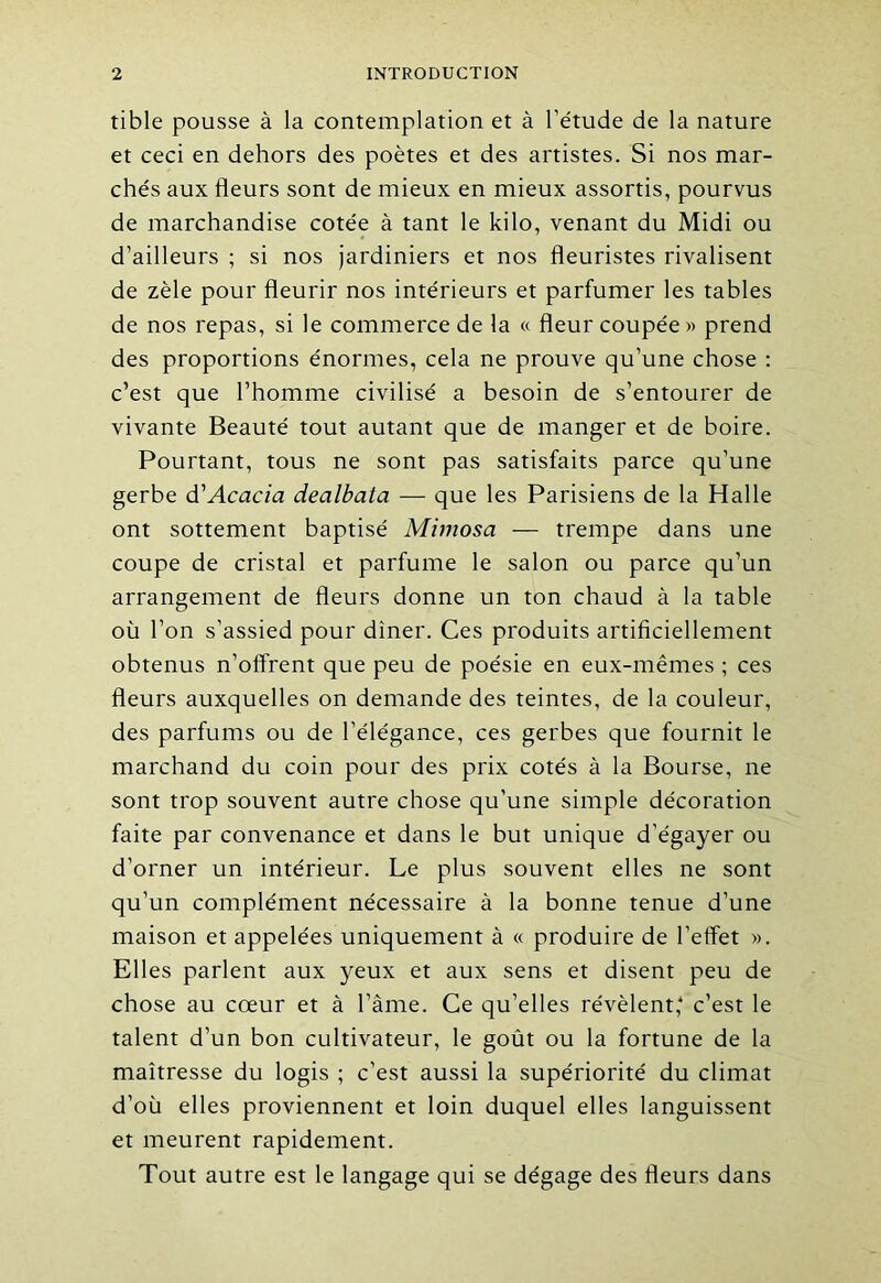 tible pousse à la contemplation et à l’étude de la nature et ceci en dehors des poètes et des artistes. Si nos mar- chés aux fleurs sont de mieux en mieux assortis, pourvus de marchandise cotée à tant le kilo, venant du Midi ou d’ailleurs ; si nos jardiniers et nos fleuristes rivalisent de zèle pour fleurir nos intérieurs et parfumer les tables de nos repas, si le commerce de la « fleur coupée » prend des proportions énormes, cela ne prouve qu’une chose : c’est que l’homme civilisé a besoin de s’entourer de vivante Beauté tout autant que de manger et de boire. Pourtant, tous ne sont pas satisfaits parce qu’une gerbe d'Acacia dealbata — que les Parisiens de la Halle ont sottement baptisé Mimosa — trempe dans une coupe de cristal et parfume le salon ou parce qu’un arrangement de fleurs donne un ton chaud à la table où l’on s’assied pour dîner. Ces produits artificiellement obtenus n’offrent que peu de poésie en eux-mêmes ; ces fleurs auxquelles on demande des teintes, de la couleur, des parfums ou de l’élégance, ces gerbes que fournit le marchand du coin pour des prix cotés à la Bourse, ne sont trop souvent autre chose qu’une simple décoration faite par convenance et dans le but unique d’égayer ou d’orner un intérieur. Le plus souvent elles ne sont qu’un complément nécessaire à la bonne tenue d’une maison et appelées uniquement à « produire de l’effet ». Elles parlent aux yeux et aux sens et disent peu de chose au cœur et à l’âme. Ce qu’elles révèlent,4 c’est le talent d’un bon cultivateur, le goût ou la fortune de la maîtresse du logis ; c’est aussi la supériorité du climat d’où elles proviennent et loin duquel elles languissent et meurent rapidement. Tout autre est le langage qui se dégage des fleurs dans