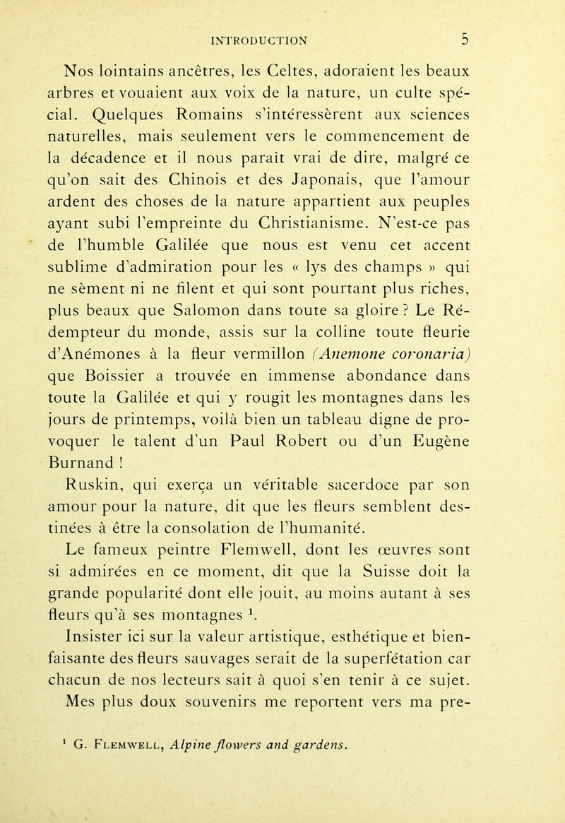 Nos lointains ancêtres, les Celtes, adoraient les beaux arbres et vouaient aux voix de la nature, un culte spé- cial. Quelques Romains s’intéressèrent aux sciences naturelles, mais seulement vers le commencement de la décadence et il nous paraît vrai de dire, malgré ce qu’on sait des Chinois et des Japonais, que l’amour ardent des choses de la nature appartient aux peuples ayant subi l’empreinte du Christianisme. N’est-ce pas de l’humble Galilée que nous est venu cet accent sublime d’admiration pour les « lys des champs » qui ne sèment ni ne filent et qui sont pourtant plus riches, plus beaux que Salomon dans toute sa gloire ? Le Ré- dempteur du monde, assis sur la colline toute fleurie d’Anémones à la fleur vermillon (Anemone coronaria) que Boissier a trouvée en immense abondance dans toute la Galilée et qui y rougit les montagnes dans les jours de printemps, voilà bien un tableau digne de pro- voquer le talent d'un Paul Robert ou d’un Eugène Burnand! Ruskin, qui exerça un véritable sacerdoce par son amour pour la nature, dit que les fleurs semblent des- tinées à être la consolation de l’humanité. Le fameux peintre Flemwell, dont les œuvres sont si admirées en ce moment, dit que la Suisse doit la grande popularité dont elle jouit, au moins autant à ses fleurs qu’à ses montagnes 1. Insister ici sur la valeur artistique, esthétique et bien- faisante des fleurs sauvages serait de la superfétation car chacun de nos lecteurs sait à quoi s’en tenir à ce sujet. Mes plus doux souvenirs me reportent vers ma pre- G. Flemwell, Alpine flowers and gardens.
