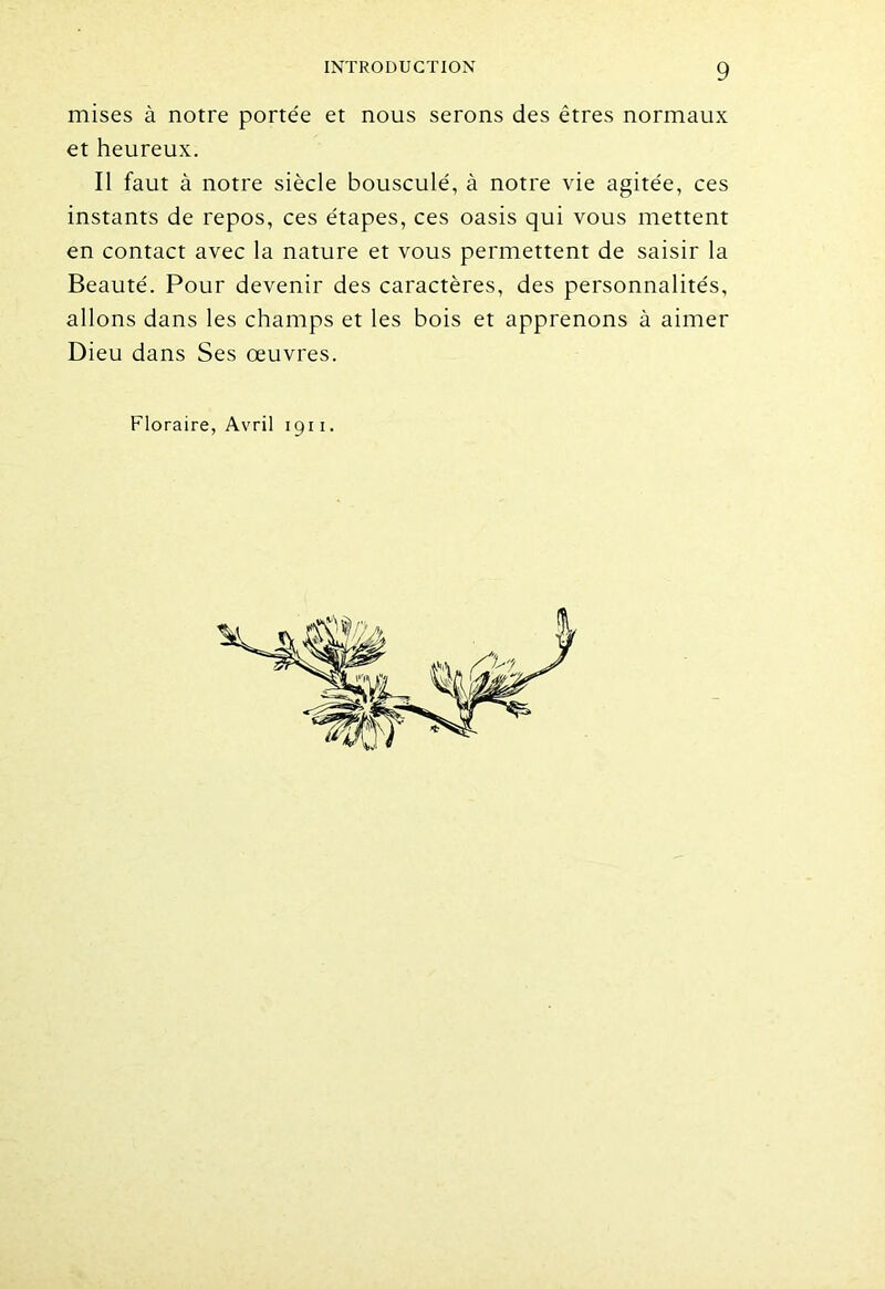 mises à notre portée et nous serons des êtres normaux et heureux. Il faut à notre siècle bousculé, à notre vie agitée, ces instants de repos, ces étapes, ces oasis qui vous mettent en contact avec la nature et vous permettent de saisir la Beauté. Pour devenir des caractères, des personnalités, allons dans les champs et les bois et apprenons à aimer Dieu dans Ses oeuvres. Floraire, Avril 1911.