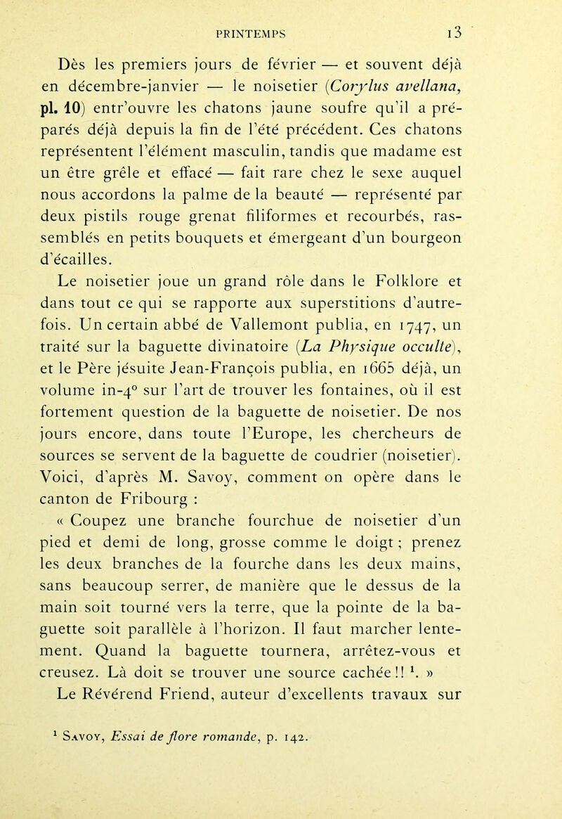 Dès les premiers jours de février — et souvent déjà en décembre-janvier — le noisetier {Corylus avellana, pi. 10) entr’ouvre les chatons jaune soufre qu’il a pré- parés déjà depuis la fin de l’été précédent. Ces chatons représentent l’élément masculin, tandis que madame est un être grêle et effacé — fait rare chez le sexe auquel nous accordons la palme de la beauté — représenté par deux pistils rouge grenat filiformes et recourbés, ras- semblés en petits bouquets et émergeant d’un bourgeon d’écailles. Le noisetier joue un grand rôle dans le Folklore et dans tout ce qui se rapporte aux superstitions d’autre- fois. Un certain abbé de Vallemont publia, en 1747, un traité sur la baguette divinatoire {La Physique occulte), et le Père jésuite Jean-François publia, en 1665 déjà, un volume in-40 sur l’art de trouver les fontaines, où il est fortement question de la baguette de noisetier. De nos jours encore, dans toute l'Europe, les chercheurs de sources se servent de la baguette de coudrier (noisetier). Voici, d’après M. Savoy, comment on opère dans le canton de Fribourg : « Coupez une branche fourchue de noisetier d’un pied et demi de long, grosse comme le doigt ; prenez les deux branches de la fourche dans les deux mains, sans beaucoup serrer, de manière que le dessus de la main soit tourné vers la terre, que la pointe de la ba- guette soit parallèle à l’horizon. Il faut marcher lente- ment. Quand la baguette tournera, arrêtez-vous et creusez. Là doit se trouver une source cachée!! *. » Le Révérend Friend, auteur d’excellents travaux sur 1 Savoy, Essai de flore romande, p. 142.