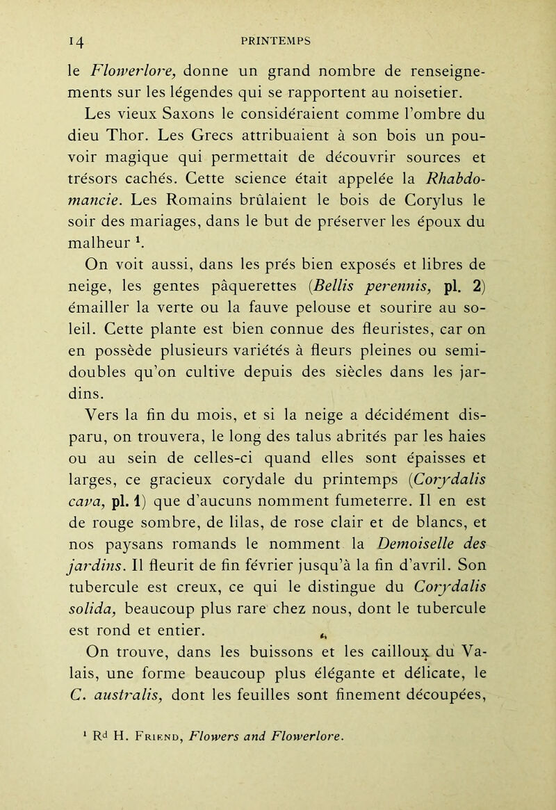 le Flowerlore, donne un grand nombre de renseigne- ments sur les légendes qui se rapportent au noisetier. Les vieux Saxons le considéraient comme l’ombre du dieu Thor. Les Grecs attribuaient à son bois un pou- voir magique qui permettait de découvrir sources et trésors cachés. Cette science était appelée la Rhabdo- mancie. Les Romains brûlaient le bois de Corylus le soir des mariages, dans le but de préserver les époux du malheur h On voit aussi, dans les prés bien exposés et libres de neige, les gentes pâquerettes (Bellis perennis, pl. 2) émailler la verte ou la fauve pelouse et sourire au so- leil. Cette plante est bien connue des fleuristes, car on en possède plusieurs variétés à fleurs pleines ou semi- doubles qu’on cultive depuis des siècles dans les jar- dins. Vers la fin du mois, et si la neige a décidément dis- paru, on trouvera, le long des talus abrités par les haies ou au sein de celles-ci quand elles sont épaisses et larges, ce gracieux corydale du printemps (Corydalis car a, pl. 1) que d’aucuns nomment fumeterre. Il en est de rouge sombre, de lilas, de rose clair et de blancs, et nos paysans romands le nomment la Demoiselle des jardins. Il fleurit de fin février jusqu’à la fin d’avril. Son tubercule est creux, ce qui le distingue du Corydalis solida, beaucoup plus rare chez nous, dont le tubercule est rond et entier. ^ On trouve, dans les buissons et les cailloux du Va- lais, une forme beaucoup plus élégante et délicate, le C. australis, dont les feuilles sont finement découpées, Rd H. Frirnd, Flowers and Flowerlore.