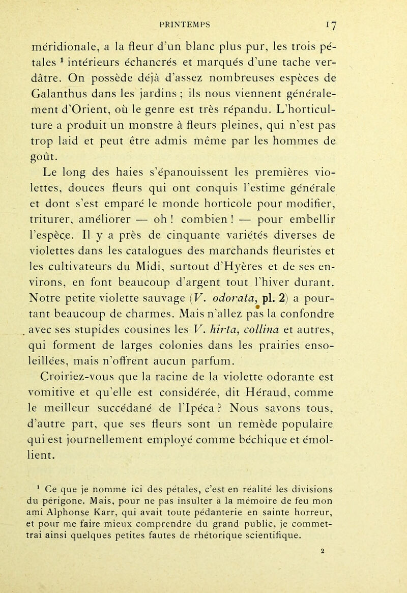 méridionale, a la fleur d’un blanc plus pur, les trois pé- tales 1 intérieurs échancrés et marqués d’une tache ver- dâtre. On possède déjà d’assez nombreuses espèces de Galanthus dans les jardins ; ils nous viennent générale- ment d’Orient, où le genre est très répandu. L’horticul- ture a produit un monstre à fleurs pleines, qui n’est pas trop laid et peut être admis même par les hommes de goût. Le long des haies s’épanouissent les premières vio- lettes, douces fleurs qui ont conquis l’estime générale et dont s’est emparé le monde horticole pour modifier, triturer, améliorer — oh ! combien ! — pour embellir l’espèce. Il y a près de cinquante variétés diverses de violettes dans les catalogues des marchands fleuristes et les cultivateurs du Midi, surtout d’Hyères et de ses en- virons, en font beaucoup d’argent tout l’hiver durant. Notre petite violette sauvage (V. odorata, pl. 2) a pour- tant beaucoup de charmes. Mais n’allez pas la confondre avec ses stupides cousines les V. liirta, collina et autres, qui forment de larges colonies dans les prairies enso- leillées, mais n’offrent aucun parfum. Croiriez-vous que la racine de la violette odorante est vomitive et qu’elle est considérée, dit Héraud, comme le meilleur succédané de l’Ipéca? Nous savons tous, d’autre part, que ses fleurs sont un remède populaire qui est journellement employé comme béchique et émol- lient. 1 Ce que je nomme ici des pétales, c’est en réalité les divisions du périgone. Mais, pour ne pas insulter à la mémoire de feu mon ami Alphonse Karr, qui avait toute pédanterie en sainte horreur, et pour me faire mieux comprendre du grand public, je commet- trai ainsi quelques petites fautes de rhétorique scientifique.