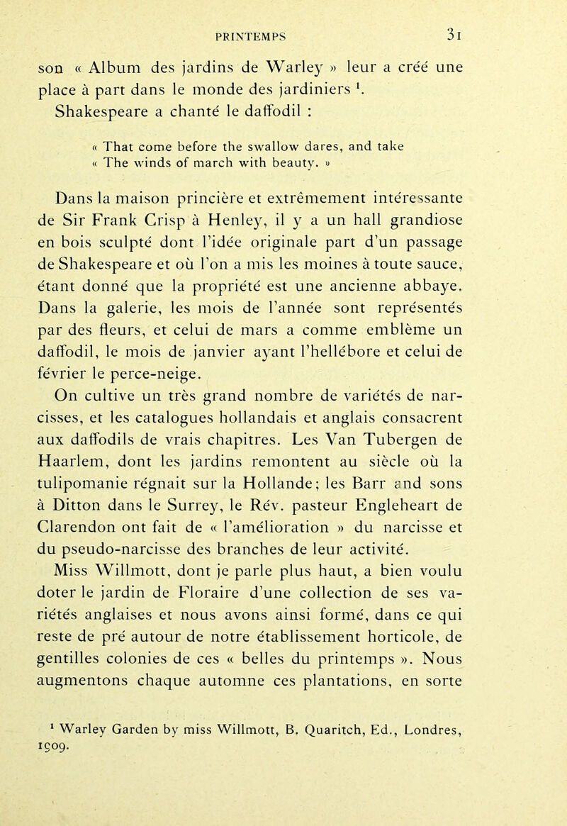 son « Album des jardins de Warley » leur a créé une place à part dans le monde des jardiniers l. Shakespeare a chanté le datîodil : « That corne before the swallow dares, and take « The winds of march with beauty. » Dans la maison princière et extrêmement intéressante de Sir Frank Crisp à Henley, il y a un hall grandiose en bois sculpté dont l’idée originale part d’un passage de Shakespeare et où l’on a mis les moines à toute sauce, étant donné que la propriété est une ancienne abbaye. Dans la galerie, les mois de l’année sont représentés par des fleurs, et celui de mars a comme emblème un daffodil, le mois de janvier ayant l’hellébore et celui de février le perce-neige. On cultive un très grand nombre de variétés de nar- cisses, et les catalogues hollandais et anglais consacrent aux daffodils de vrais chapitres. Les Van Tubergen de Haarlem, dont les jardins remontent au siècle où la tulipomanie régnait sur la Hollande; les Barr and sons à Ditton dans le Surrey, le Rév. pasteur Engleheart de Clarendon ont fait de « l’amélioration » du narcisse et du pseudo-narcisse des branches de leur activité. Miss Willmott, dont je parle plus haut, a bien voulu doter le jardin de Floraire d’une collection de ses va- riétés anglaises et nous avons ainsi formé, dans ce qui reste de pré autour de notre établissement horticole, de gentilles colonies de ces « belles du printemps ». Nous augmentons chaque automne ces plantations, en sorte 1 Warley Garden by miss Willmott, B. Quaritch, Ed., Londres, 1009.