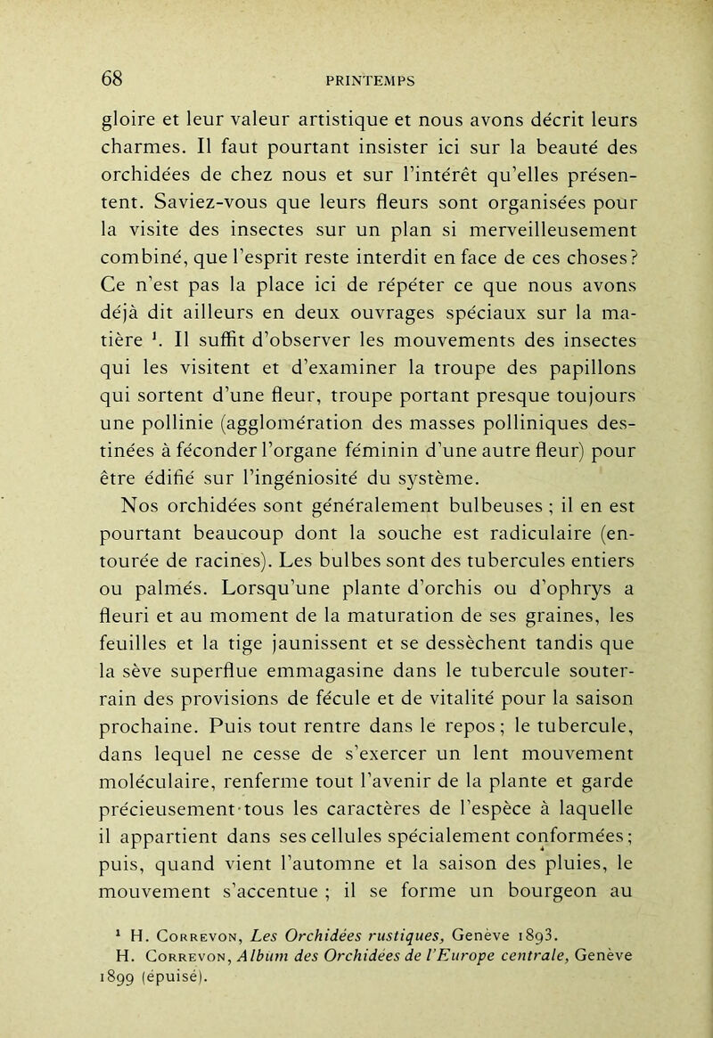 gloire et leur valeur artistique et nous avons décrit leurs charmes. Il faut pourtant insister ici sur la beauté des orchidées de chez nous et sur l’intérêt qu’elles présen- tent. Saviez-vous que leurs fleurs sont organisées pour la visite des insectes sur un plan si merveilleusement combiné, que l’esprit reste interdit en face de ces choses? Ce n’est pas la place ici de répéter ce que nous avons déjà dit ailleurs en deux ouvrages spéciaux sur la ma- tière h II suffit d’observer les mouvements des insectes qui les visitent et d’examiner la troupe des papillons qui sortent d’une fleur, troupe portant presque toujours une pollinie (agglomération des masses polliniques des- tinées à féconder l’organe féminin d’une autre fleur) pour être édifié sur l’ingéniosité du système. Nos orchidées sont généralement bulbeuses ; il en est pourtant beaucoup dont la souche est radiculaire (en- tourée de racines). Les bulbes sont des tubercules entiers ou palmés. Lorsqu’une plante d’orchis ou d’ophrys a fleuri et au moment de la maturation de ses graines, les feuilles et la tige jaunissent et se dessèchent tandis que la sève superflue emmagasine dans le tubercule souter- rain des provisions de fécule et de vitalité pour la saison prochaine. Puis tout rentre dans le repos; le tubercule, dans lequel ne cesse de s’exercer un lent mouvement moléculaire, renferme tout l’avenir de la plante et garde précieusement-tous les caractères de l’espèce à laquelle il appartient dans ses cellules spécialement conformées ; puis, quand vient l’automne et la saison des pluies, le mouvement s’accentue ; il se forme un bourgeon au 1 H. Correvon, Les Orchidées rustiques, Genève 1893. H. Correvon, Album des Orchidées de l’Europe centrale, Genève 1899 (épuisé).