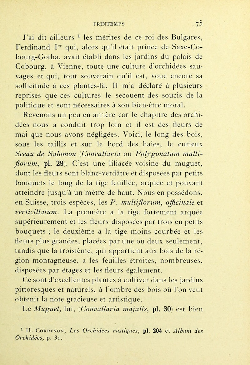 J’ai dit ailleurs 1 les mérites de ce roi des Bulgares, Ferdinand Ier qui, alors qu’il était prince de Saxe-Co- bourg-Gotha, avait établi dans les jardins du palais de Cobourg, à Vienne, toute une culture d'orchidées sau- vages et qui, tout souverain qu’il est, voue encore sa sollicitude à ces plantes-là. Il m’a déclaré à plusieurs reprises que ces cultures le secouent des soucis de la politique et sont nécessaires à son bien-être moral. Revenons un peu en arrière car le chapitre des orchi- dées nous a conduit trop loin et il est des fleurs de mai que nous avons négligées. Voici, le long des bois, sous les taillis et sur le bord des haies, le curieux Sceau de Salomon (Convallaria ou Polygonatum multi- jlorum, pl. 29). C’est une liliacée voisine du muguet, dont les fleurs sont blanc-verdàtre et disposées par petits bouquets le long de la tige feuillée, arquée et pouvant atteindre jusqu’à un mètre de haut. Nous en possédons, en Suisse, trois espèces, les P. multijlorum, officinale et verticillatum. La première a la tige fortement arquée supérieurement et les fleurs disposées par trois en petits bouquets ; le deuxième a la tige moins courbée et les fleurs plus grandes, placées par une ou deux seulement, tandis que la troisième, qui appartient aux bois de la ré- gion montagneuse, a les feuilles étroites, nombreuses, disposées par étages et les fleurs également. Ce sont d’excellentes plantes à cultiver dans les jardins pittoresques et naturels, à l’ombre des bois où l’on veut obtenir la note gracieuse et artistique. Le Muguet, lui, (Convallaria majalis, pl. 30) est bien 1 H. Corrf.von, Les Orchidées rustiques, pl. 204 et Album des Orchidées, p. 3i.