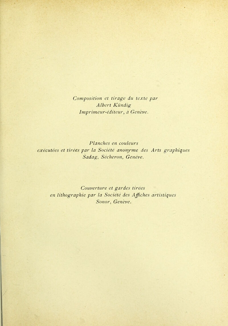 Composition et tirage du texte par Albert Kiindig Imprimeur-éditeur, à Genève. Planches en couleurs exécutées et tirées par la Société anonyme des Arts graphiq Sadag, Sécheron, Genève. Couverture et gardes tirées en lithographie par la Société des Affiches artistiques Sonor, Genève.