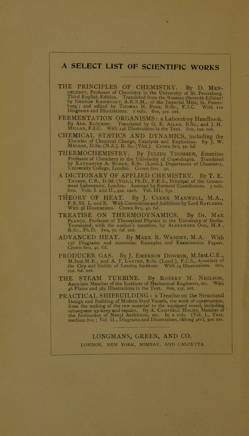 A SELECT LIST OF SCIENTIFIC WORKS THE PRINCIPLES OF CHEMISTRY. By D. Men- delUeff, Professor of Chemistry in the University of St. Petersburg. Third English Edition. Translated from the Russian (Seventh Edition) by George Kamensky, A.R.S.M., of the Imperial Mint, St. Peters- burg ; and edited by Thomas H. Pope, B.Sc., F.I.C. With no Diagrams and Illustrations. 2 vols. 8vo, 32s. net. FERMENTATION ORGANISMS: a Laboratory Handbook. By Alb. Klocker. Translated by G. E. Allan, B.Sc., and J. H. Millar, F.I.C. With 146 Illustrations in the Text. 8vo, 12s. net. CHEMICAL STATICS AND DYNAMICS, including the Theories of Chemical Change, Catalysis and Explosions. By J. W. Mellor, D.Sc. (N.Z.), B. Sc. (Viet.). Crown 8vo, 7s. 6d. THERMOCHEMISTRY. By Julius Thomsen, Emeritus Professor of Chemistry in the University of Copenhagen. Translated by Katharine A. Burke, B.Sc. (Lond.), Department of Chemistry, University College, London. Crown 8vo. 9s. A DICTIONARY OF APPLIED CHEMISTRY. By T. E. Thorpe, C.B., D.Sc. (Viet.), Ph.D., F.R.S., Principal of the Govern- ment Laboratory, London. Assisted by Eminent Contributors. 3 vols. 8vo. Vols. I. and II., 42s. each. Vol. III., 63s. THEORY OF HEAT. By J. Clerk Maxwell, M.A., F.R.SS. L. andE. With Corrections and Additions by Lord Rayleigh. With 38 Illustrations. Crown 8vo, 4.s'. 6d. TREATISE ON THERMODYNAMICS. By Dr. Max Planck, Professor of Theoretical Physics in the University of Berlin. Translated, with the author’s sanction, by Alexander Ogg, M.A., B.Sc., Ph.D. 8vo, js. 6d. net. ADVANCED HEAT. By Mark R. Wright, M.A. With 136 Diagrams and numerous Examples and Examination Papers. Crown 8vo, 4s. 6d. PRODUCER GAS. By J. Emerson Dowson, M.Inst.C.E., M.Inst.M.E., and A. T. Larter, B.Sc. (Lond.), F.C.S., Associate of the City and Guilds of London Institute. With 74 Illustrations. 8vo, ror. 6d. net. THE STEAM TURBINE. By Robert M. Neilson, Associate Member of the Institute of Mechanical Engineers, etc. With 46 Plates and 387 Illustrations in the Text. 8vo, 15r. net. PRACTICAL SHIPBUILDING : a Treatise on the Structural Design and Building of Modern Steel Vessels, the work of construction, from the making of the raw material to the equipped vessel, including subsequent up-keep and repairs. By A. Campbell Holms, Member of the Institution of Naval Architects, etc. In 2 vols. (Vol. I., Text, medium 8vo ; Vol. II., Diagrams and Illustrations, oblong 4to), 304. net. LONGMANS, GREEN, AND CO. LONDON, NEW YORK, BOMBAY, AND CALCUTTA