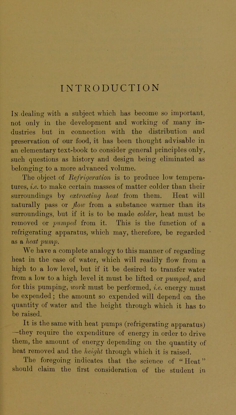 INTRODUCTION In dealing with a subject which has become so important, not only in the development and working of many in- dustries but in connection with the distribution and preservation of our food, it has been thought advisable in an elementary text-book to consider general principles only, such questions as history and design being eliminated as belonging to a more advanced volume. The object of Refrigeration is to produce low tempera- tures, i.e. to make certain masses of matter colder than their surroundings by extracting heat from them. Heat will naturally pass or flow from a substance warmer than its surroundings, but if it is to be made colder, heat must be removed or pumped from it. This is the function of a refrigerating apparatus, which may, therefore, be regarded as a heat pump. We have a complete analogy to this manner of regarding heat in the case of water, which will readily flow from a high to a low level, but if it be desired to transfer water from a low to a high level it must be lifted or pumped, and for this pumping, work must be performed, i.e. energy must be expended; the amount so expended will depend on the quantity of water and the height through which it has to be raised. It is the same with heat pumps (refrigerating apparatus) —they require the expenditure of energy in order to drive them, the amount of energy depending on the quantity of heat removed and the height through which it is raised. The foregoing indicates that the science of “ Heat ” should claim the first consideration of the student in