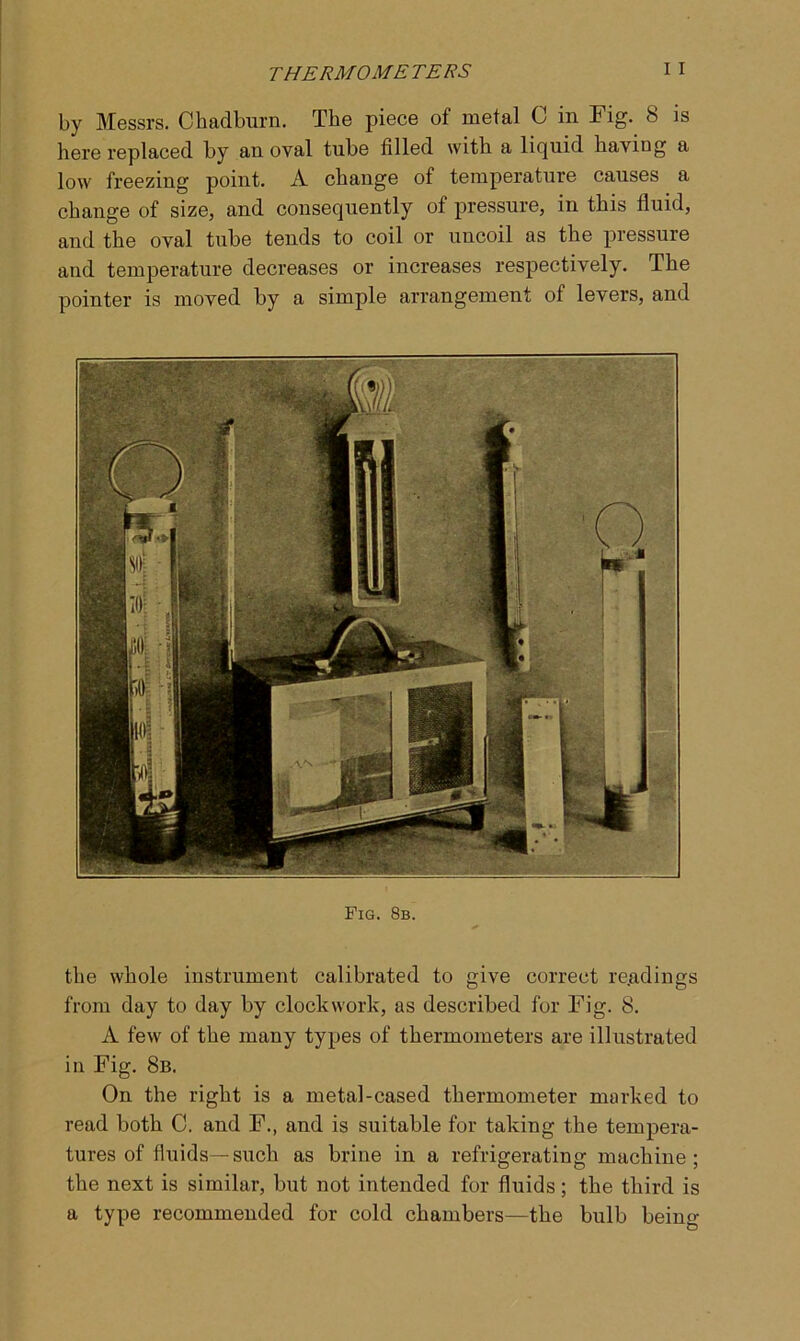 by Messrs. Chadburn. The piece of metal C in Fig. 8 is here replaced by an oval tube filled with a liquid having a low freezing point. A change of temperature causes a change of size, and consequently of pressure, in this fluid, and the oval tube tends to coil or uncoil as the pressure and temperature decreases or increases respectively. The pointer is moved by a simple arrangement of levers, and Fig. 8b. the whole instrument calibrated to give correct readings from day to day by clockwork, as described for Fig. 8. A few of the many types of thermometers are illustrated in Fig. 8b. On the right is a metal-cased thermometer marked to read both C. and F., and is suitable for taking the tempera- tures of fluids—such as brine in a refrigerating machine; the next is similar, but not intended for fluids; the third is a type recommended for cold chambers—the bulb being